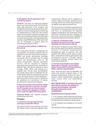 3 0M U L T I - Y E A R S T R A T E G I C P L A N 2 0 1 3 - 1 7
6. Strengthen the RI supervision and
monitoring system
7. Involve private facilities in delivering
RI services
8. Plan and conduct immunization weeks
at regular intervals to improve coverage
level in missed out and hard-to-reach
areas, followed by integration of these
areas under the district RI micro-plans.
1. Conduct bi-annual national level
meetings of state EPI officers
MOHFW will focus on improving program
supervision and monitoring for RI at all levels
using data generated in the program and
through field monitoring. RI partnership in the
country is actively participating in monitoring
of implementation at field level and assisted
states in involving their program managers and
staff in the monitoring. Haryana has developed
a monitoring system by involving independent
monitors using NRHM funds. Other states will
also be encouraged to prepare plans for
monitoring and propose in PIPs.
The involvement should be underpinned by
accountability and quality standards that are
regulated by the state nodal medical authority.
Public and private practitioners providing
vaccination will be provided free of charge
vaccine and immunization cards etc. All
private practitioners, offering vaccination
services, will be expected to maintain
appropriate institutional records, retrievable on
demand. They will also be expected to report
coverage, VPDs, AEFI, and wastage on a
monthly basis. Private sector accountability
and quality issues will be coordinated by the
nodal medical authority providing the vaccines
19
as per the Government of India guidelines.
Necessary efforts will be made to implement
the guidelines for involvement of private
practitioners in immunization program.
Expected Result 1.5: Improve program
coordination at all levels
Strategies
National-level half yearly meetings of all state
EPI officers will be conducted regularly. State
immunization officials will be requested to
conduct regular and quality quarterly review
meetings with district immunization officers to
strengthen the program at ground level.
The Government of India has issued directives
to all states for setting up state and district-level
task force on immunization for improved
program coordination and monitoring. States
will ensure that these task force meetings are
held every month and necessary feedback is
shared with national immunization division.
The ministry recognizes various efforts being
done and the support provided by development
par tners in routine immunization
strengthening both at national and sub-
national level. Efforts will be made to ensure
better coordination between government and
development partners through regular
coordination meetings, partner's forum and
other relevant platforms.
IAG, which has been setup by MoHFW, will
advise and provide technical inputs to the
national immunization division on ways to
improve routine immunization coverage and
issues around newer and underutilized
vaccines.
1. % of caregivers whose child received partial
or no immunization who did not feel the need
for adhering to the schedule of immunization
2. % of caregivers not recalling any of routine
vaccine
The indicators will be disaggregated by gender,
2. Improve coordination with
development partners through regular
meetings and information sharing
3. Promote immunization and related
interventions through Immunization
Action Group (IAG) including academia,
CSOs, political representatives
KEY OBJECTIVE 2: Increase demand
and reduce barriers for people to
access immunization services
through improved social
mobilization.
Key Performance Indicators (KPI)
19
Guidelines for involvement of private practitioners in the universal immunization program (UIP). Government of India,
Ministry of Health and Family Welfare, Immunization Division, 31 August 2009.
 
