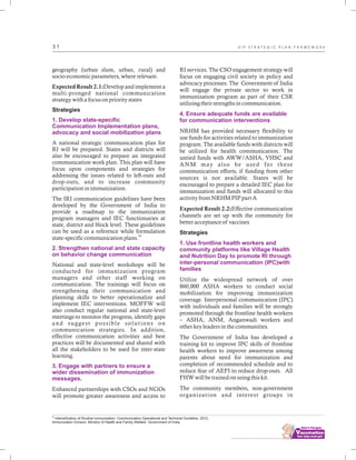 ................................
3 1
geography (urban slum, urban, rural) and
socio-economic parameters, where relevant.
Expected Result 2.1:Develop and implement a
multi-pronged national communication
strategy with a focus on priority states
Strategies
A national strategic communication plan for
RI will be prepared. States and districts will
also be encouraged to prepare an integrated
communication work plan. This plan will have
focus upon components and strategies for
addressing the issues related to left-outs and
drop-outs, and to increase community
participation in immunization.
The IRI communication guidelines have been
developed by the Government of India to
provide a roadmap to the immunization
program managers and IEC functionaries at
state, district and block level. These guidelines
can be used as a reference while formulation
20
state-specific communication plans.
National and state-level workshops will be
conducted for immunization program
managers and other staff working on
communication. The trainings will focus on
strengthening their communication and
planning skills to better operationalize and
implement IEC interventions. MOFFW will
also conduct regular national and state-level
meetings to monitor the progress, identify gaps
and suggest possible solutions on
communication strategies. In addition,
effective communication activities and best
practices will be documented and shared with
all the stakeholders to be used for inter-state
learning.
Enhanced partnerships with CSOs and NGOs
will promote greater awareness and access to
1. Develop state-specific
Communication Implementation plans,
advocacy and social mobilization plans
2. Strengthen national and state capacity
on behavior change communication
3. Engage with partners to ensure a
wider dissemination of immunization
messages.
RI services. The CSO engagement strategy will
focus on engaging civil society in policy and
advocacy processes. The Government of India
will engage the private sector to work in
immunization program as part of their CSR
utilizing their strengths in communication.
NRHM has provided necessary flexibility to
use funds for activities related to immunization
program. The available funds with districts will
be utilized for health communication. The
untied funds with AWW/ASHA, VHSC and
ANM may also be used for these
communication efforts, if funding from other
sources is not available. States will be
encouraged to prepare a detailed IEC plan for
immunization and funds will allocated to this
activity from NRHM PIP part A
Expected Result 2.2:Effective communication
channels are set up with the community for
better acceptance of vaccines
Strategies
Utilize the widespread network of over
860,000 ASHA workers to conduct social
mobilization for improving immunization
coverage. Interpersonal communication (IPC)
with individuals and families will be strongly
promoted through the frontline health workers
– ASHA, ANM, Anganwadi workers and
other key leaders in the communities.
The Government of India has developed a
training kit to improve IPC skills of frontline
health workers to improve awareness among
parents about need for immunization and
completion of recommended schedule and to
reduce fear of AEFI to reduce drop-outs. All
FHW will be trained on using this kit.
The community members, non-government
organization and interest groups in
4. Ensure adequate funds are available
for communication interventions
1. Use frontline health workers and
community platforms like Village Health
and Nutrition Day to promote RI through
inter-personal communication (IPC)with
families
20
Intensification of Routine Immunization: Communication Operational and Technical Guideline. 2012.
Immunization Division, Ministry of Health and Family Welfare. Government of India.
U I P S T R A T E G I C P L A N F R A M E W O R K
 