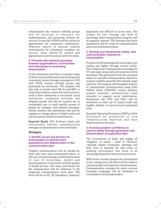 3 2M U L T I - Y E A R S T R A T E G I C P L A N 2 0 1 3 - 1 7
immunization like women's self-help groups
will be involved in advocacy for
implementation and increasing demand for
services. Events like VHNDs will be utilized as
opportunities for community mobilization.
Wherever reports of mistrust towards
immunization by community members are
noticed, these should be studied and
appropriate corrective actions need to be taken.
At the community level there is a greater scope
of better social mobilization and reaching local
community leaders through convergence of RI
with ICDS, women self-help groups and
panchayati raj institutions. The program will
also seek to involve local MLAs and MPs to
utilize their funds to ensure that each and every
child in their community is vaccinated. Local
institutions, community networks, and
religious groups will also be reached out in
coordinated way to reach specific groups of
people for dialogue with planned messages.
School children and adolescents will also be
engaged as change agents to dispel myths and
misconceptions related to immunization.
Expected Result 2.3: Evidence based and
contextually relevant communication
messages are disseminated in the community
Strategies
Targeted communication will be needed for
those who have never participated before, or
who are not participating consistently because
of lack of knowledge, doubts and
misconceptions, or frustration with the quality
of health services. The issues and barriers for
the immunization will be addressed in the
integrated communication work plan. The
focus will be on SC, ST population, migratory
2. Promote inter-sectoral synergies
between organizations, communities
and individuals on promoting
immunization
1. Identify issues and barriers for
immunization in hard-to-reach
populations and address them in the
communication plan
population and difficult to access areas. The
reasons for low coverage and level of
knowledge about immunization program will
be regularly assessed. The findings from these
assessments will be a base for communication
and social mobilization plans.
Promote the RI branding with a new logo color
coding and tagline through various media.
New audiovisual communication messages for
TV and radio along with print material will be
developed. The government will also use social
media as a parallel communication channel to
increase visibility about RI with multiple target
audience. The program will strengthen delivery
of interpersonal communication using Polio
SMNet (from UNICEF), school teachers,
student networks, national-level youth
networks to support social mobilization.
Institutions like NSS and NCC will be
mobilized to reach out of school youth and
eligible children in hard-to-reach population
areas
Standard Operating Procedures (SOPs) will be
developed for production of new
communication materials and their
dissemination to the states.
The Government of India will engage all
categories of media – print or electronic
–through regular workshops, meetings and
field visits to advocate for and create an
enabling environment that leads to an
increasing demand for immunization services.
With newer vaccines planned for introduction
in the coming years, all efforts will be made to
educate people and dispel any misinformation.
Communication strategies for newer vaccines
including campaigns will be developed in
consultation with all stakeholders.
2. Develop and disseminate widely, new
communication material on
immunization
3. Increase people's confidence in
vaccine safety through generation and
dissemination of supportive data
 