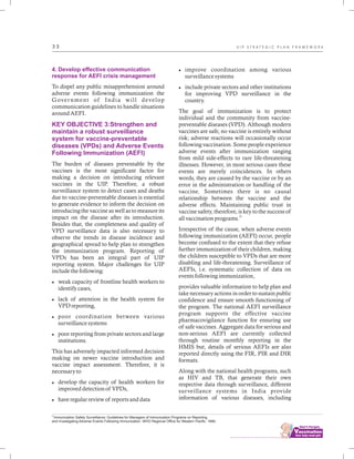 ................................
3 3
4. Develop effective communication
response for AEFI crisis management
KEY OBJECTIVE 3:Strengthen and
maintain a robust surveillance
system for vaccine-preventable
diseases (VPDs) and Adverse Events
Following Immunization (AEFI)
To dispel any public misapprehension around
adverse events following immunization the
Government of India will develop
communication guidelines to handle situations
around AEFI.
The burden of diseases preventable by the
vaccines is the most significant factor for
making a decision on introducing relevant
vaccines in the UIP. Therefore, a robust
surveillance system to detect cases and deaths
due to vaccine-preventable diseases is essential
to generate evidence to inform the decision on
introducing the vaccine as well as to measure its
impact on the disease after its introduction.
Besides that, the completeness and quality of
VPD surveillance data is also necessary to
observe the trends in disease incidence and
geographical spread to help plan to strengthen
the immunization program. Reporting of
VPDs has been an integral part of UIP
reporting system. Major challenges for UIP
include the following:
lweak capacity of frontline health workers to
identify cases,
llack of attention in the health system for
VPD reporting,
lpoor coordination between various
surveillance systems
lpoor reporting from private sectors and large
institutions.
This has adversely impacted informed decision
making on newer vaccine introduction and
vaccine impact assessment. Therefore, it is
necessary to
ldevelop the capacity of health workers for
improved detection of VPDs,
lhave regular review of reports and data
limprove coordination among various
surveillance systems
linclude private sectors and other institutions
for improving VPD surveillance in the
country.
The goal of immunization is to protect
individual and the community from vaccine-
preventable diseases (VPD). Although modern
vaccines are safe, no vaccine is entirely without
risk; adverse reactions will occasionally occur
following vaccination. Some people experience
adverse events after immunization ranging
from mild side-effects to rare life-threatening
illnesses. However, in most serious cases these
events are merely coincidences. In others
words, they are caused by the vaccine or by an
error in the administration or handling of the
vaccine. Sometimes there is no causal
relationship between the vaccine and the
adverse effects. Maintaining public trust in
vaccine safety, therefore, is key to the success of
21
all vaccination programs.
Irrespective of the cause, when adverse events
following immunization (AEFI) occur, people
become confused to the extent that they refuse
further immunization of their children, making
the children susceptible to VPDs that are more
disabling and life-threatening. Surveillance of
AEFIs, i.e. systematic collection of data on
events following immunization,
provides valuable information to help plan and
take necessary actions in order to sustain public
confidence and ensure smooth functioning of
the program. The national AEFI surveillance
program supports the effective vaccine
pharmacovigilance function for ensuring use
of safe vaccines. Aggregate data for serious and
non-serious AEFI are currently collected
through routine monthly reporting in the
HMIS but, details of serious AEFIs are also
reported directly using the FIR, PIR and DIR
formats.
Along with the national health programs, such
as HIV and TB, that generate their own
respective data through surveillance, different
surveillance systems in India provide
information of various diseases, including
21
Immunization Safety Surveillance: Guidelines for Managers of Immunization Programs on Reporting
and Investigating Adverse Events Following Immunization. WHO Regional Office for Western Pacific. 1999.
U I P S T R A T E G I C P L A N F R A M E W O R K
 
