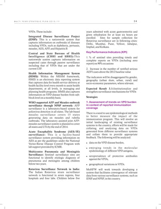 3 4M U L T I - Y E A R S T R A T E G I C P L A N 2 0 1 3 - 1 7
VPDs. These include:
Integrated Disease Surveillance Project
(IDSP): This is a nationwide system that
captures information on outbreaks of diseases
including VPDs, such as diphtheria, pertussis,
measles, AES, AFP, and Hepatitis B.
Central and State Bureaus of Health
Intelligence (CBHI and SBHI):This
nationwide system captures information on
suspected cases through passive surveillance
including that of VPDs that are under the
current UIP.
Health Information Management System
(HIMS): Within the NRHM framework,
HMIS is an electronic data reporting system
that captures data for health service delivery at
health facility level every month to assist health
departments, at all levels, in managing and
planning health programs. HMIS also captures
information on VPD disease burden from sub-
block level on a monthly basis.
WHO supported AFP and Measles outbreak
surveillance through NPSP network: AFP
surveillance is a laboratory-based system for
poliovirus detection in all states. The lab-based
measles surveillance covers 15 states
generating data on measles and rubella
outbreaks. The laboratory assisted joint AFP-
measles surveillance system is planned to cover
all states and UTs by the end of 2014.
Acute Encephalitis Syndrome (AES/JE)
surveillance: This is a facility-based
surveillance system providing information on
AES as per the guidelines under the National
Vector-Borne Disease Control Program with
lab support provided by ICMR.
Multicentre Pneumonia and Meningitis
Surveillance: Sentinel surveillance sites are
functional to identify etiologic diagnosis of
pneumonia and meningitis among children
below two years.
Rotavirus Surveillance Network in India:
The Indian Rotavirus strain surveillance
network is functional in seven regions, four
hospitals and four labs. Children below five
years admitted with acute gastroenteritis and
given rehydration for at least six hours are
enrolled. Sites for sample collection for
Rotavirus surveillance are in following cities:
Delhi, Mumbai, Pune, Vellore, Jabalpur,
Imphal, and Kolkata.
1. % of sentinel sites providing timely and
complete reports on VPDs (including zero
report) on 90% occasions
2. Increase in the number of notified serious
AEFI cases above the 2012 baseline value
The indicators will be disaggregated by gender,
geography (urban slum, urban, rural) and
socio-economic parameters, where relevant.
Expected Result 3.1:Institutionalize and
strengthen surveillance mechanisms for VPDs
Strategies
There is a need to use epidemiological methods
to better measure the impact of the
immunization program. This will involve an
initial landscaping of existing surveillance
systems in the country, efforts will be made for
collating, and analyzing data on VPDs
generated from different surveillance systems
and collate them to provide appropriate
feedback. The following will be analyzed:
ldata on the VPD disease burden,
lemerging trends in the molecular
epidemiology of different VPD antigens,
lseroprevalence of protective antibodies
against the VPDs,
lgeographical variations in VPDs.
MoHFW will work towards developing a
system that facilitates convergence of relevant
data from various surveillance systems, such as
IDSP and NPSP, in the country.
Key Performance Indicators (KPI)
1. Assessment of trends on VPD burden
in context of reported immunization
coverage
 