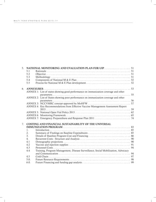 M U L T I - Y E A R S T R A T E G I C P L A N 2 0 1 3 - 1 7
5. NATIONAL MONITORING AND EVALUATION PLAN FOR UIP . . . . . . . . . . . . . . . . .. .
5.1 Rationale . . . . . . . . . . . . . . . . . . . . . . . . . . . . . . . . . . . . . . . . . . . . . . . . . . . . . . . . . . . . .
5.2 Objective . . . . . . . . . . . . . . . . . . . . . . . . . . . . . . . . . . . . . . . . . . . . . . . . . . . . . . . . . . . . .
5.3 Methodology . . . . . . . . . . . . . . . . . . . . . . . . . . . . . . . . . . . . . . . . . . . . . . . . . . . . . . . ...
5.4 Components of National M & E Plan . . . . . . . . . . . . . . . . . . . . . . . . . . . . . . . . . . . . . ...
5.5 Process for National M & E Plan development . . . . . . . . . . . . . . . . . . . . . . . . . . . . . . . .
6. ANNEXURES . . . . . . . . . . . . . . . . . . . . . . . . . . . . . . . . . . . . . . . . . . . . . . . . . . . . . . . . . . . . . . .
ANNEX 1: List of states showing good performance on immunization coverage and other
parameters . . . . . . . . . . . . . . . . . . . . . . . . . . . . . . . . . . . . . . . . . . . . . . . . . . . . . . . . .
ANNEX 2: List of States showing poor performance on immunization coverage and other
parameters . . . . . . . . . . . . . . . . . . . . . . . . . . . . . . . . . . . . . . . . . . . . . . . . . . . . . . . . .
ANNEX 3: NCCVMRC concept approved by MoHFW . . . . . . . . . . . . . . . . . . . . . . . . . . . . . ..
ANNEX 4: Key Recommendations from Effective Vaccine Management Assessment Report
2013 . . . . . . . . . . . . . . . . . . . . . . . . . . . . . . . . . . . . . . . . . . . . . . . . . . . . . . . . . . . . ..
ANNEX 5: National Open Vial Policy 2013 . . . . . . . . . . . . . . . . . . . . . . . . . . . . . . . . . . . . . . . .
ANNEX 6: Monitoring Framework . . . . . . . . . . . . . . . . . . . . . . . . . . . . . . . . . . . . . . . . . . . . . ..
ANNEX 7: Emergency Preparedness and Response Plan 2011 . . . . . . . . . . . . . . . . . . . . . . . . . .
7. COSTING AND FINANCIAL SUSTAINABILITY OF THE UNIVERSAL
IMMUNIZATION PROGRAM . . . . . . . . . . . . . . . . . . . . . . . . . . . . . . . . . . . . . . . . . . . . . . . . .
1. Introduction . . . . . . . . . . . . . . . . . . . . . . . . . . . . . . . . . . . . . . . . . . . . . . . . . . . . . . . . . . .
2. Summary of Findings on Baseline Expenditures . . . . . . . . . . . . . . . . . . . . . . . . . . . . . . .
3. Details of Baseline Program Cost and Financing . . . . . . . . . . . . . . . . . . . . . . . . . . . . . .
4. Recurrent Costs - Structure and Analysis . . . . . . . . . . . . . . . . . . . . . . . . . . . . . . . . . . . . .
4.1 Demographic projections . . . . . . . . . . . . . . . . . . . . . . . . . . . . . . . . . . . . . . . . . . . . . . . . .
4.2 Vaccine and injection supplies . . . . . . . . . . . . . . . . . . . . . . . . . . . . . . . . . . . . . . . . . . . . .
4.3 Personnel Costs . . . . . . . . . . . . . . . . . . . . . . . . . . . . . . . . . . . . . . . . . . . . . . . . . . . . . . . .
4.4 Training, Program Management, Disease Surveillance, Social Mobilization, Advocacy
and Communication . . . . . . . . . . . . . . . . . . . . . . . . . . . . . . . . . . . . . . . . . . . . . . . . . . . .
4.5 Cold Chain . . . . . . . . . . . . . . . . . . . . . . . . . . . . . . . . . . . . . . . . . . . . . . . . . . . . . . . . . . . .
5.0. Future Resource Requirements . . . . . . . . . . . . . . . . . . . . . . . . . . . . . . . . . . . . . . . . . . . .
6.0. Future Financing and funding gap analysis . . . . . . . . . . . . . . . . . . . . . . . . . . . . . . . . . . .
51
51
51
51
52
52
53
55
56
57
59
62
65
74
83
85
85
86
90
90
91
94
94
97
98
99
 