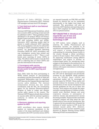 3 6M U L T I - Y E A R S T R A T E G I C P L A N 2 0 1 3 - 1 7
General of India (DCGI), Indian
Pharmacopoeia Commission (IPC), National
UIP managers and state-level UIP managers.
National AEFI Operational Guidelines, which
were revised in 2010, are being revised and will
22
be published in 2014. These guidelines will be
distributed to all medical officers till Primary
Health Centers and will be used for training the
UIP staff including ASHA and ANMs.
Innovative AEFI reporting models shall be
piloted to enable enhanced AEFI reporting.
The revised guidelines will also be utilized for
trainings of AEFI committee members in the
country. An abridged Standard Operating
Procedure (SOP) for AEFI surveillance and
case investigation version been printed and
23
widely disseminated in 2011. There is well
known poor reporting of minor AEFIs in
India. The efforts will be made to train the field
staff in collecting data on minor AEFIs and
pass this information to the next level.
Since 2010, India has been participating in
WHO Global network of post-marketing
surveillance and the Government of India has
nominated Maharashtra state for uploading
AEFI data into the Uppsala Monitoring Centre
vaccine safety database. The national
immunization division has also started
coordination with the IPC, the coordinating
agency for the National Pharmacovigilance
Program of India to collate and monitor
vaccine safety reports in the country. The
National AEFI Program already shares all data
on vaccine safety with the national regulatory
authority to inform all vaccine safety
stakeholders.
AEFI surveillance data require detailed
analysis on numerous parameters in the
context of the doses distributed and children
vaccinated in the UIP. Currently serious AEFIs
2. Train field level staff on new National
AEFI Guidelines
3. Convergence with vaccine
pharmacovigilance stakeholders and
private sector for AEFI reporting and
analysis
4. Electronic database and reporting
system for AEFI
are reported manually on FIR/PIR and DIR
formats by districts but can be transmitted
electronically to the higher level (state and
national). The government will pilot an
electronic AEFI database and reporting system
that is E2P compliant for AEFI reporting by
2015 in a phased manner.
As UIP evolves, newer antigens, such as
rotavirus, JE, rubella, Pneumococcal and
Pentavalent vaccines, are expected to be
introduced and expanded in the schedule. This
will require a strong epidemiological
underpinning for estimating disease burden in
the country through a robust surveillance
system to be put in place. There will be a need
for improving coordination among different
stakeholders and experts to develop an
evidence-based policy for introducing newer
antigens in the program in the medium term. In
addition to newer antigens, improved service
delivery will require innovations in technology
and approaches.
The choice of newer vaccines to be included in
the UIP will be determined and periodically
reviewed by the MoHFW, taking guidance
from the NTAGI. Basic clinical and
operational studies will be encouraged to
provide inputs for NTAGI. These studies will
provide evidence for decisions on the timing
and selection of new vaccine introduction and
provide guidelines for the use of these new
vaccines. Such analysis will include the major
mortality-causing diseases of children in India,
namely acute diarrheal diseases and acute
respiratory diseases, in anticipation of
rotavirus vaccine and pneumococcal vaccine
becoming available. Disease burden and health
economic analyses will help assess the cost-
benefit ratios of new vaccine introduction. Box
2 captures the key principles that will guide the
inclusion of newer vaccine in UIP as per the
national vaccine policy 2011. However,
introduction of new vaccines would be as per
decision of Mission Steering Group (MSG)
following NTAGI recommendations.
KEY OBJECTIVE 4: Introduce and
expand the use of new and
underutilized vaccines and
technology in UIP
22
Adverse Event Following Immunization (AEFI): Surveillance and Response Operational Guidelines. MoHFW,
Government of India. 2010.
23
Standard Operating Procedures for reporting AEFI. MoHFW, Government of India. 2011.
 