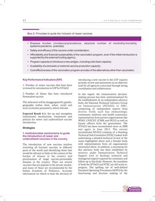 ................................
3 7
Box 2: Principles to guide the inclusion of newer vaccines
• Disease burden (incidence/prevalence, absolute number of morbidity/mortality,
epidemic/pandemic potential);
• Safety and efficacy of the vaccine under consideration;
• Affordability and financial sustainability of the vaccination program, even if the initial introduction is
supported by the external funding agency;
• Program capacity to introduce a new antigen, including cold chain capacity;
• Availability of a domestic or external vaccine production capacity;
• Cost effectiveness of the vaccination program and also of the alternatives other than vaccination
Key Performance Indicators (KPI)
1. Institutionalize mechanisms to guide
the introduction of newer and
underutilized vaccines in the country
1. Number of newer vaccines that have been
reviewed for introduction in UIP by NTAGI
2. Number of States that have introduced
Pentavalent vaccine
The indicators will be disaggregated by gender,
geography (urban slum, urban, rural) and
socio-economic parameters, where relevant.
Expected Result 4.1: Set up and strengthen
institutional mechanisms, framework and
policies for newer and underutilized vaccine
introduction
Strategies
The introduction of new vaccines involves
reviewing all licensed vaccines in different
parts of the world and identifying those that
would be relevant to India in the context of the
burden of disease in the country and
prioritization of target vaccine-preventable
diseases in the country. There are several
vaccines that are popular in the private market,
and many of those are recommended by the
Indian Academy of Pediatrics. Accurate
information on which to base the decision of
introducing a new vaccine to the UIP requires
periodic review and assessment on an objective
scale by all agencies concerned through strong
coordination and collaboration.
In this regard, the immunization decision-
making process has been institutionalized by
the establishment of an independent advisory
body, the National Technical Advisory Group
on Immunization (NTAGI) in 2001,
comprising of independent experts from
diverse fields such has immunology,
community medicine and health economics;
representatives from partner organizations like
WHO, UNICEF, ICMR and DCGI as well as
liaison officers from the government. The
NTAGI has been reconstituted twice in 2008
and again in June 2013. The current
reconstituted NTAGI comprise of a Standing
Technical Sub-Committee (STSC) tasked with
undertaking a detailed technical review of the
issues highlighted above and a broader body
with representations from all organizations
mentioned above. In addition, a secretariat for
this advisory body has been established by
ministry under Immunization Technical
Support Unit to facilitate technical and
managerial support required for continuity and
follow up to this body. However, the mandates
of both the NTAGI and STSC are still work-in-
progress. The spelling out of well-defined
Standard Operating Procedures (SOPs) for the
functioning and decision making of the
U I P S T R A T E G I C P L A N F R A M E W O R K
 