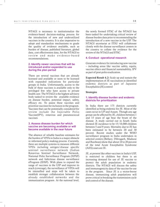 3 8M U L T I - Y E A R S T R A T E G I C P L A N 2 0 1 3 - 1 7
NTAGI is necessary to institutionalize the
evidence-based decision-making process for
the introduction of new and underutilized
vaccines in the country. It is also imperative to
adopt and standardize mechanisms to grade
the quality of evidence available, such as
burden of disease, published literature, global
data, cost effectiveness data, for the NTAGI to
r ev i ew a n d m a k e ev i d e n c e - b a s e d
recommendations.
There are several vaccines that are already
licensed and available or soon to be licensed
with expanded indications for particular
groups in India. Unfortunately, access to the
bulk of these vaccines is available only to the
privileged few who have access to private
health care. The NTAGI is the highest advisory
body tasked to review the available evidence
on disease burden, potential impact, safety,
efficacy etc. To assess these vaccines and
prioritize vaccines for inclusion in the program.
Vaccines that can be potentially considered for
review include the Injectable Polio
Vaccine(IPV), rotavirus and pneumococcal
vaccines
The absence of reliable baseline estimates for
the burden of VPDs in India is a major obstacle
in informed policy-making process. Currently,
there are multiple systems to measure different
VPDs including antigen/disease specific
sentinel surveillance network (Indian
Rotavirus Sentinel Surveillance Network,
National Polio Surveillance Program (NPSP)
network and Infectious disease surveillance
eProgram (IDSP). With plans to expand the
range of vaccines in the UIP and improve its
reach (coverage), the surveillance of VPDs will
be intensified and steps will be taken to
establish stronger collaboration between the
already established networks and the
immunization program. At the national level,
2. Identify newer vaccines that will be
introduced and/or expanded to use
during the plan period
3. Assess disease burden for which
vaccine are becoming available or will
become available in the near future
the newly formed STSC of the NTAGI has
been tasked for undertaking critical review of
disease burden data prior to recommending the
introduction of a new vaccine in the UIP. The
NTAGI secretariat at ITSU will collaborate
closely with the disease surveillance centers in
the country to collate the evidence for the
review of the NTAGI and STSC.
Generate evidence for introducing new vaccine
– including areas like vaccine safety, equity,
vaccine ethics and financial sustainability, IPV
as part of post-polio eradication.
Expected Result 4.2: Scale up and sustain the
implementation of JE vaccination in identified
endemic districts as part of Japanese
Encephalitis (JE) control
Strategies
In India there are 175 districts currently
identified as being endemic for JE. Most of the
cases occur in UP and Assam. Though any age
group can be affected by JE, children between 1
and 15 years of age bear the brunt of the
disease. A study carried out in South India
showed JE incidence to be 15/10,000 children
between 5 and 9 years. Mortality due to JE has
been estimated to be between 20 and 30
percent. Recent studies under the WHO
surveillance program in India undertaken in
selected centers (Bellary, Dibrugarh, Madurai
and Burdwan) show that about 10 to 20 percent
of the total Acute Encephalitis Syndrome
(AES) cases are JE.
JE, at present like other vaccines in India's UIP,
is restricted to children but there is an
increasing demand for use of JE vaccine to
protect the adult population in endemic
districts. The NTAGI will discuss the safety
and immunogenicity data of the vaccine for use
in the program. Since JE is a vector-borne
disease, immunizing adult populations will
prove critical in breaking the transmission cycle
and control of the disease.
4. Conduct operational research
1. Identify disease burden and endemic
districts for prioritization
 