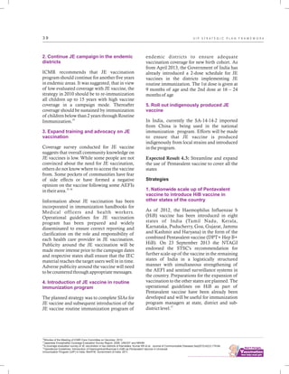 ................................
3 9
2. Continue JE campaign in the endemic
districts
3. Expand training and advocacy on JE
vaccination
4. Introduction of JE vaccine in routine
immunization program
ICMR recommends that JE vaccination
program should continue for another five years
in endemic areas. It was suggested, that in view
of low evaluated coverage with JE vaccine, the
strategy in 2010 should be to re-immunization
all children up to 15 years with high vaccine
coverage in a campaign mode. Thereafter
coverage should be sustained by immunization
of children below than 2 years through Routine
24
Immunization.
Coverage survey conducted for JE vaccine
suggests that overall community knowledge on
JE vaccines is low. While some people are not
convinced about the need for JE vaccination,
others do not know where to access the vaccine
from. Some pockets of communities have fear
of side effects or have formed a negative
opinion on the vaccine following some AEFIs
25, 26
in their area.
Information about JE vaccination has been
incorporated in immunization handbooks for
Medical officers and health workers.
Operational guidelines for JE vaccination
program has been prepared and widely
disseminated to ensure correct reporting and
clarification on the role and responsibility of
each health care provider in JE vaccination.
Publicity around the JE vaccination will be
made more intense prior to the campaign dates
and respective states shall ensure that the IEC
material reaches the target users well in in time.
Adverse publicity around the vaccine will need
to be countered through appropriate messages.
The planned strategy was to complete SIAs for
JE vaccine and subsequent introduction of the
JE vaccine routine immunization program of
endemic districts to ensure adequate
vaccination coverage for new birth cohort. As
from April 2013, the Government of India has
already introduced a 2-dose schedule for JE
vaccines in the districts implementing JE
routine immunization. The 1st dose is given at
9 months of age and the 2nd dose at 16 – 24
months of age
In India, currently the SA-14-14-2 imported
from China is being used in the national
immunization program. Efforts will be made
to ensure that JE vaccine is produced
indigenously from local strains and introduced
in the program.
Expected Result 4.3: Streamline and expand
the use of Pentavalent vaccine to cover all the
states
Strategies
As of 2012, the Haemophilus Influenzae b
(HiB) vaccine has been introduced in eight
states of India (Tamil Nadu, Kerala,
Karnataka, Puducherry, Goa, Gujarat, Jammu
and Kashmir and Haryana) in the form of the
combined Pentavalent vaccine (DPT+ Hep B+
HiB). On 23 September 2013 the NTAGI
endorsed the STSC's recommendation for
further scale-up of the vaccine in the remaining
states of India in a logistically structured
manner with simultaneous strengthening of
the AEFI and sentinel surveillance systems in
the country. Preparations for the expansion of
vaccination to the other states are planned. The
operational guidelines on HiB as part of
Pentavalent vaccine have been already been
developed and will be useful for immunization
program managers at state, district and sub-
27
district level.
5. Roll out indigenously produced JE
vaccine
1. Nationwide scale up of Pentavalent
vaccine to introduce HiB vaccine in
other states of the country
24
Minutes of the Meeting of ICMR Core Committee on Vaccines. 2010
25
Japanese Encephalitis Coverage Evaluation Survey Report, 2008. UNICEF and NRHM
26
A coverage evaluation survey of JE vaccination in two districts of Karnataka. Kumar KR et al. Journal of Communicable Diseases.Sep2010;42(3):179-84;
27
Operational Guidelines: Introduction of HaemophilusInfluenzae b (HiB) as Pentavalent Vaccine in Universal
Immunization Program (UIP) in India. MoHFW, Government of India. 2011.
U I P S T R A T E G I C P L A N F R A M E W O R K
 