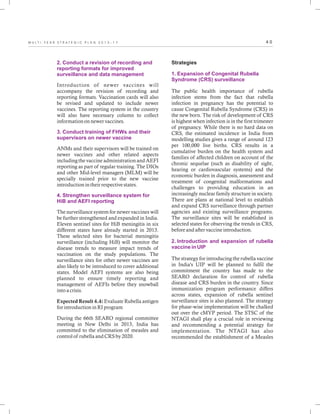 4 0M U L T I - Y E A R S T R A T E G I C P L A N 2 0 1 3 - 1 7
2. Conduct a revision of recording and
reporting formats for improved
surveillance and data management
3. Conduct training of FHWs and their
supervisors on newer vaccine
4. Strengthen surveillance system for
HiB and AEFI reporting
Introduction of newer vaccines will
accompany the revision of recording and
reporting formats. Vaccination cards will also
be revised and updated to include newer
vaccines. The reporting system in the country
will also have necessary column to collect
information on newer vaccines.
ANMs and their supervisors will be trained on
newer vaccines and other related aspects
including the vaccine administration and AEFI
reporting as part of regular training. The DIOs
and other Mid-level managers (MLM) will be
specially trained prior to the new vaccine
introduction in their respective states.
The surveillance system for newer vaccines will
be further strengthened and expanded in India.
Eleven sentinel sites for HiB meningitis in six
different states have already started in 2013.
These selected sites for bacterial meningitis
surveillance (including HiB) will monitor the
disease trends to measure impact trends of
vaccination on the study populations. The
surveillance sites for other newer vaccines are
also likely to be introduced to cover additional
states. Model AEFI systems are also being
planned to ensure timely reporting and
management of AEFIs before they snowball
into a crisis.
Expected Result 4.4: Evaluate Rubella antigen
for introduction in RI program
During the 66th SEARO regional committee
meeting in New Delhi in 2013, India has
committed to the elimination of measles and
control of rubella and CRS by 2020.
Strategies
The public health importance of rubella
infection stems from the fact that rubella
infection in pregnancy has the potential to
cause Congenital Rubella Syndrome (CRS) in
the new born. The risk of development of CRS
is highest when infection is in the first trimester
of pregnancy. While there is no hard data on
CRS, the estimated incidence in India from
modelling studies gives a range of around 123
per 100,000 live births. CRS results in a
cumulative burden on the health system and
families of affected children on account of the
chronic sequelae (such as disability of sight,
hearing or cardiovascular systems) and the
economic burden in diagnosis, assessment and
treatment of congenital malformations and
challenges to providing education in an
increasingly nuclear family structure in society.
There are plans at national level to establish
and expand CRS surveillance through partner
agencies and existing surveillance programs.
The surveillance sites will be established in
selected states for observing the trends in CRS,
before and after vaccine introduction.
The strategy for introducing the rubella vaccine
in India's UIP will be planned to fulfil the
commitment the country has made to the
SEARO declaration for control of rubella
disease and CRS burden in the country. Since
immunization program performance differs
across states, expansion of rubella sentinel
surveillance sites is also planned. The strategy
for phase-wise implementation will be chalked
out over the cMYP period. The STSC of the
NTAGI shall play a crucial role in reviewing
and recommending a potential strategy for
implementation. The NTAGI has also
recommended the establishment of a Measles
1. Expansion of Congenital Rubella
Syndrome (CRS) surveillance
2. Introduction and expansion of rubella
vaccine in UIP
 