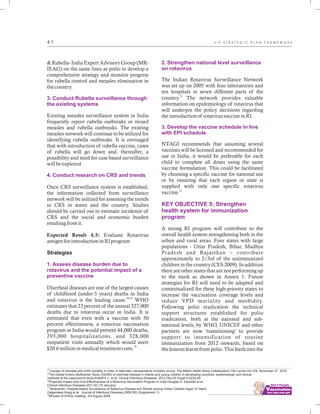 ................................
4 1
& Rubella- India Expert Advisory Group (MR-
IEAG) on the same lines as polio to develop a
comprehensive strategy and monitor progress
for rubella control and measles elimination in
the country.
Existing measles surveillance system in India
frequently report rubella outbreaks or mixed
measles and rubella outbreaks. The existing
measles network will continue to be utilized for
identifying rubella outbreaks. It is envisaged
that with introduction of rubella vaccine, cases
of rubella will go down and, thereafter, a
possibility and need for case based surveillance
will be explored.
Once CRS surveillance system is established,
the information collected from surveillance
network will be utilized for assessing the trends
in CRS in states and the country. Studies
should be carried out to estimate incidence of
CRS and the social and economic burden
resulting from it.
Expected Result 4.5: Evaluate Rotavirus
antigen for introduction in RI program
Strategies
Diarrheal diseases are one of the largest causes
of childhood (under-5 years) deaths in India
28,29
and rotavirus is the leading cause. WHO
estimates that 23 percent of the annual 527,000
deaths due to rotavirus occur in India. It is
estimated that even with a vaccine with 50
percent effectiveness, a rotavirus vaccination
program in India would prevent 44,000 deaths,
293,000 hospitalizations, and 328,000
outpatient visits annually which would avert
30
$20.6 million in medical treatment costs.
3. Conduct Rubella surveillance through
the existing systems
4. Conduct research on CRS and trends
1. Assess disease burden due to
rotavirus and the potential impact of a
preventive vaccine
2. Strengthen national level surveillance
on rotavirus
3. Develop the vaccine schedule in line
with EPI schedule
KEY OBJECTIVE 5: Strengthen
health system for immunization
program
The Indian Rotavirus Surveillance Network
was set up on 2005 with four laboratories and
ten hospitals in seven different parts of the
31
country. The network provides valuable
information on epidemiology of rotavirus that
will underpin the policy decisions regarding
the introduction of rotavirus vaccine in RI.
NTAGI recommends that assuming several
vaccines will be licensed and recommended for
use in India, it would be preferable for each
child to complete all doses using the same
vaccine formulation. This could be facilitated
by choosing a specific vaccine for national use
or by ensuring that each region or state is
supplied with only one specific rotavirus
32
vaccine.
A strong RI program will contribute to the
overall health system strengthening both in the
urban and rural areas. Four states with large
populations - Uttar Pradesh, Bihar, Madhya
Pradesh and Rajasthan – contribute
approximately to 2/3rd of the unimmunized
children in the country (CES 2009). In addition
there are other states that are not performing up
to the mark as shown in Annex 1. Future
strategies for RI will need to be adapted and
contextualized for these high-priority states to
increase the vaccination coverage levels and
reduce VPD mortality and morbidity.
Following polio eradication the technical
support structures established for polio
eradication, both at the national and sub-
national levels, by WHO, UNICEF and other
partners are now 'transitioning' to provide
support to intensification of routine
immunization from 2012 onwards, based on
the lessons learnt from polio. This feeds into the
28
Causes of neonatal and child mortality in India: A nationally representative mortality survey. The Million Death Study Collaborators.The Lancet.Vol 376, November 27, 2010
29
The Global Enteric Multicenter Study (GEMS) of diarrheal disease in infants and young children in developing countries: epidemiologic and clinical
methods of the case/control study.Kotloff K L, et al. Clinical Infectious Diseases. 2012 Dec;55 Suppl 4:S232-45
30
Projected Impact and Cost-Effectiveness of a Rotavirus Vaccination Program in India.Douglas H. Esposito et al.
Clinical Infectious Diseases.2011:52 (15 January)
31
Multicenter, Hospital-Based Surveillance of Rotavirus Disease and Strains among Indian Children Aged <5 Years.
Gagandeep Kang et al. Journal of Infectious Diseases.2009:200 (Supplement 1)
32
Minutes of NTAGI meeting. 3rd August 2009.
U I P S T R A T E G I C P L A N F R A M E W O R K
 