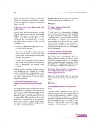 ................................
4 3
A plan is being instituted to conduct induction
training for new State Immunization Officers
as per the need and refresher trainings on
regular interval.
There is need for strengthening the existing
training infrastructure and also starting new
facilities. The issues of shortage of health
workers and their training needs can be
addressed by institutionalizing training
mechanism for this category of staff. This can
be achieved by:
lOn-the-job refresher training every two years
for every health functionary.
lEach state will identify core district training
teams for each district. This team will move
to each block identifying gaps in knowledge
and train appropriately,
lMonthly block meetings will provide an
opportunity for supervisors to help identify
gaps in knowledge and provide some
training.
NRHM provides for hiring staff on contract
basis. All staff members (medical officers, staff
nurses, health workers including ANMs) hired
on contract basis will also be trained. ANM
and ASHA vacancies will be filled up by the
states on urgent basis.
A stronger immunization program will also be
used as a platform to deliver other child health
services in an integrated manner. Preventive
child health interventions like Vitamin A,
deworming, ORS, growth monitoring can also
be given along with immunization. A well-
functioning RI program will act as a catalyst in
getting more people to use the health facility
and contribute to overall demand generation
and better address equity issues.
4. Hire and train more field level staff
under NRHM
5. Promote integrated delivery of
different health interventions through
UIP
Expected Result 5.2: Ensure that adequate
financial resources are available for UIP.
Strategies
A core team for immunization financing
named Financial Management Group (FMG)
has been established within the MoHFW.
Using tools that are already available, this team
will analyze current and projected
immunization costs factoring in the plan for
scale up and introduction of newer vaccines in
the coming years. These will be compared to
projected finances available and funding gaps
will be highlighted.
The country will be expanding the VPD and
AEFI surveillance, which will require a well-
functioning laboratory network. A mechanism
for the separate budgeting mechanism will be
devised for the strengthening of the laboratory
and surveillance mechanism in the country
Expected Result 5.3: Improve program
accountability, monitoring and reporting at all
levels.
Strategies
Quarterly review meetings will be held at
national and state level; and monthly meetings
at district and block levels to track the progress
in immunization program, to identify
problems, analyze the issues and address them.
State-level meetings will be chaired by State
Secretary/MD-NRHM and district-level
meetings will be chaired by the DM.
1. Prepare a national financial
sustainability plan
2. Provide funding for laboratory
strengthening and surveillance
3. Explore the possibility of setting up a
Vaccine Fund through innovative
financing mechanisms
1. Hold regular program reviews at all
levels
U I P S T R A T E G I C P L A N F R A M E W O R K
 