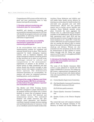 4 4M U L T I - Y E A R S T R A T E G I C P L A N 2 0 1 3 - 1 7
Comprehensive EPI reviews will be held in the
good and poor performing states to help
prepare state specific action plan.
MoHFW will develop a monitoring and
accountability tracking framework for UIP that
will identify key program indicators and assign
responsibility of delivering results on specific
individual or organizations
At the service-delivery level, more formal,
institutionalized systems for complaint and
redressal should be put in place. They must be
supported by timely emergency response
systems, such as telephone helplines, and
proper managerial authority should be granted
so that structures are in place to rectify acute
challenges related to referral and
transportation or the mistreatment/
exploitation of patients at the facilities. A
formal system to lodge complaints and seek
redress should also provide oversight to help
protect women who register complaints, from
future reprisals. The demonstrated
initiatives/innovation for accountability, for
instance call center for integrated grievance
handling system, can be considered.
The Mother and Child Tracking System
(MCTS) is designed to collate information of
all pregnant women and infants into a central
database to ensure that all pregnant women
and children receive full maternal and
immunization services. This centralized
database will enable functions like data
analysis, report generation, and therefore
contribute to greater strategic decision-making
and need-based allocation of resources. It will
act as a feedback system for health workers like
2. Develop national monitoring and
evaluation plan for immunization
3. Formalize and make accountability
mechanisms system-led as part of
community participation
4. Expand the usage of Mother and Child
Tracking System (MCTS) to all districts
to help reduce the gap between reported
and evaluated coverage
Auxiliary Nurse Midwives and ASHAs and
will enable better health service delivery by
drawing out action plans for health workers for
ante-natal care, pre-natal care and child
immunization. MCTS will also generate
reports such as facility service statistics and
Auxiliary Nurse Midwife monthly action
plans. Currently the states aggregate the
relevant data in a Microsoft Excel template
available on the HMIS portal. MCTS has been
fully operational since April 2010 and has
picked up speed in terms of usage by states and
union territories as of 1 April 2011. Under this
system, SMS alerts are sent to pregnant women
who are nearing the delivery date to remind
them of the need to visit the PHC for pre-natal
check-up and delivery. Women are also
reminded over the cell phone on the due dates
for immunization of their children to ensure
follow through with RI. Bring out annual
reports on UIP as part of a strengthened HMIS
at state and district level.
The scope of the Quality Assurance (QA)
system is now enhanced to include the full
range of RMNCH+A services. For rolling out
QA system, organizational arrangements will
be set up at various levels with clearly defined
roles and responsibilities for each level. These
will include
(1) Central Quality Supervisory Committee;
(2) (2a) StateQuality AssuranceCommittees,
(2b) Quality Assurance Cell and
(2c) Full time quality assessors;
(3) District Quality Assurance Committees;
and
(4) Quality Circles at the District Hospital
level.
The central QA team will comprise technical
officers from the program divisions of the
Ministry of Health and Family Welfare and
5. Introduce the Quality Assurance (QA)
system for immunization services as
part of RMCH+A
 