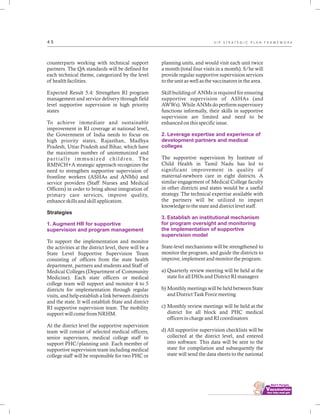 ................................
4 5
counterparts working with technical support
partners. The QA standards will be defined for
each technical theme, categorized by the level
of health facilities.
Expected Result 5.4: Strengthen RI program
management and service delivery through field
level supportive supervision in high priority
states
To achieve immediate and sustainable
improvement in RI coverage at national level,
the Government of India needs to focus on
high priority states, Rajasthan, Madhya
Pradesh, Uttar Pradesh and Bihar, which have
the maximum number of unimmunized and
partially immunized children. The
RMNCH+A strategic approach recognizes the
need to strengthen supportive supervision of
frontline workers (ASHAs and ANMs) and
service providers (Staff Nurses and Medical
Officers) in order to bring about integration of
primary care services, improve quality,
enhance skills and skill application.
Strategies
To support the implementation and monitor
the activities at the district level, there will be a
State Level Supportive Supervision Team
consisting of officers from the state health
department, partners and students and Staff of
Medical Colleges (Department of Community
Medicine). Each state officers or medical
college team will support and monitor 4 to 5
districts for implementation through regular
visits, and help establish a link between districts
and the state. It will establish State and district
RI supportive supervision team. The mobility
support will come from NRHM.
At the district level the supportive supervision
team will consist of selected medical officers,
senior supervisors, medical college staff to
support PHC/planning unit. Each member of
supportive supervision team including medical
college staff will be responsible for two PHC or
1. Augment HR for supportive
supervision and program management
planning units, and would visit each unit twice
a month (total four visits in a month). S/he will
provide regular supportive supervision services
to the unit as well as the vaccinators in the area.
Skill building of ANMs is required for ensuring
supportive supervision of ASHAs (and
AWWs). While ANMs do perform supervisory
functions informally, their skills in supportive
supervision are limited and need to be
enhanced on this specific issue.
The supportive supervision by Institute of
Child Health in Tamil Nadu has led to
significant improvement in quality of
maternal-newborn care in eight districts. A
similar engagement of Medical College faculty
in other districts and states would be a useful
strategy. The technical expertise available with
the partners will be utilized to impart
knowledge to the state and district level staff.
State-level mechanisms will be strengthened to
monitor the program, and guide the districts to
improve, implement and monitor the program.
a) Quarterly review meeting will be held at the
state for all DIOs and District RI managers
b) Monthly meetings will be held between State
and District Task Force meeting
c) Monthly review meetings will be held at the
district for all block and PHC medical
officers in charge and RI coordinators
d) All supportive supervision checklists will be
collected at the district level, and entered
into software. This data will be sent to the
state for compilation and subsequently the
state will send the data sheets to the national
2. Leverage expertise and experience of
development partners and medical
colleges
3. Establish an institutional mechanism
for program oversight and monitoring
the implementation of supportive
supervision model
U I P S T R A T E G I C P L A N F R A M E W O R K
 