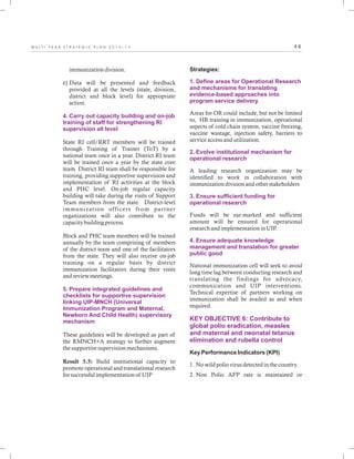 4 6M U L T I - Y E A R S T R A T E G I C P L A N 2 0 1 3 - 1 7
immunization division.
e) Data will be presented and feedback
provided at all the levels (state, division,
district and block level) for appropriate
action.
State RI cell/RRT members will be trained
through Training of Trainer (ToT) by a
national team once in a year. District RI team
will be trained once a year by the state core
team. District RI team shall be responsible for
training, providing supportive supervision and
implementation of RI activities at the block
and PHC level. On-job regular capacity
building will take during the visits of Support
Team members from the state. District-level
immunization officers from partner
organizations will also contribute to the
capacity building process.
Block and PHC team members will be trained
annually by the team comprising of members
of the district team and one of the facilitators
from the state. They will also receive on-job
training on a regular basis by district
immunization facilitators during their visits
and review meetings.
These guidelines will be developed as part of
the RMNCH+A strategy to further augment
the supportive supervision mechanisms.
Result 5.5: Build institutional capacity to
promote operational and translational research
for successful implementation of UIP
4. Carry out capacity building and on-job
training of staff for strengthening RI
supervision all level
5. Prepare integrated guidelines and
checklists for supportive supervision
linking UIP-MNCH (Universal
Immunization Program and Maternal,
Newborn And Child Health) supervisory
mechanism
Strategies:
Areas for OR could include, but not be limited
to, HR training in immunization, operational
aspects of cold chain system, vaccine freezing,
vaccine wastage, injection safety, barriers to
service access and utilization.
A leading research organization may be
identified to work in collaboration with
immunization division and other stakeholders
Funds will be ear-marked and sufficient
amount will be ensured for operational
research and implementation in UIP.
National immunization cell will seek to avoid
long time lag between conducting research and
translating the findings for advocacy,
communication and UIP interventions.
Technical expertise of partners working on
immunization shall be availed as and when
required.
Key Performance Indicators (KPI)
1. No wild polio virus detected in the country
2. Non Polio AFP rate is maintained or
1. Define areas for Operational Research
and mechanisms for translating
evidence-based approaches into
program service delivery
2. Evolve institutional mechanism for
operational research
3. Ensure sufficient funding for
operational research
4. Ensure adequate knowledge
management and translation for greater
public good
KEY OBJECTIVE 6: Contribute to
global polio eradication, measles
and maternal and neonatal tetanus
elimination and rubella control
 