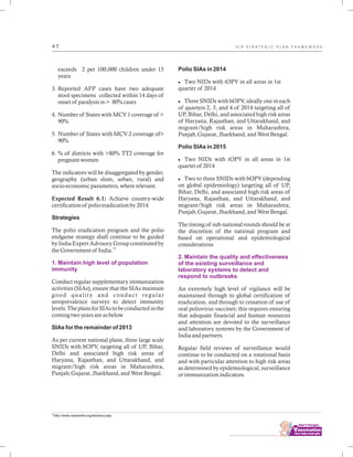 ................................
4 7
exceeds 2 per 100,000 children under 15
years
3. Reported AFP cases have two adequate
stool specimens collected within 14 days of
onset of paralysis in > 80% cases
4. Number of States with MCV 1 coverage of >
90%
5. Number of States with MCV-2 coverage of>
90%
6. % of districts with >80% TT2 coverage for
pregnant women
The indicators will be disaggregated by gender,
geography (urban slum, urban, rural) and
socio-economic parameters, where relevant.
Expected Result 6.1: Achieve country-wide
certification of polio eradication by 2014
Strategies
The polio eradication program and the polio
endgame strategy shall continue to be guided
by India Expert Advisory Group constituted by
33
the Government of India.
Conduct regular supplementary immunization
activities (SIAs), ensure that the SIAs maintain
good quality and conduct regular
seroprevalence surveys to detect immunity
levels. The plans for SIAs to be conducted in the
coming two years are as below
SIAs for the remainder of 2013
As per current national plans, three large scale
SNIDs with bOPV, targeting all of UP, Bihar,
Delhi and associated high risk areas of
Haryana, Rajasthan, and Uttarakhand, and
migrant/high risk areas in Maharashtra,
Punjab, Gujarat, Jharkhand, and West Bengal.
1. Maintain high level of population
immunity
Polio SIAs in 2014
lTwo NIDs with tOPV in all areas in 1st
quarter of 2014
lThree SNIDs with bOPV, ideally one in each
of quarters 2, 3, and 4 of 2014 targeting all of
UP, Bihar, Delhi, and associated high risk areas
of Haryana, Rajasthan, and Uttarakhand, and
migrant/high risk areas in Maharashtra,
Punjab, Gujarat, Jharkhand, and West Bengal.
Polio SIAs in 2015
lTwo NIDs with tOPV in all areas in 1st
quarter of 2014
lTwo to three SNIDs with bOPV (depending
on global epidemiology) targeting all of UP,
Bihar, Delhi, and associated high risk areas of
Haryana, Rajasthan, and Uttarakhand, and
migrant/high risk areas in Maharashtra,
Punjab, Gujarat, Jharkhand, and West Bengal.
The timing of sub-national rounds should be at
the discretion of the national program and
based on operational and epidemiological
considerations
An extremely high level of vigilance will be
maintained through to global certification of
eradication, and through to cessation of use of
oral poliovirus vaccines; this requires ensuring
that adequate financial and human resources
and attention are devoted to the surveillance
and laboratory systems by the Government of
India and partners.
Regular field reviews of surveillance would
continue to be conducted on a rotational basis
and with particular attention to high risk areas
as determined by epidemiological, surveillance
or immunization indicators.
2. Maintain the quality and effectiveness
of the existing surveillance and
laboratory systems to detect and
respond to outbreaks
33
http://www.npspindia.org/advisory.asp
U I P S T R A T E G I C P L A N F R A M E W O R K
 