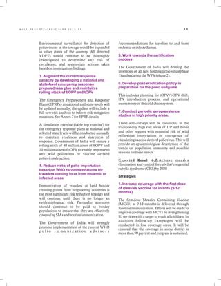 4 8M U L T I - Y E A R S T R A T E G I C P L A N 2 0 1 3 - 1 7
Environmental surveillance for detection of
polioviruses in the sewage would be expanded
in other states of the country. All detected
VDPVs would continue to be thoroughly
investigated to determine any risk of
circulation, and appropriate actions taken
based on investigation findings.
The Emergency Preparedness and Response
Plans (EPRPs) at national and state-levels will
be updated annually; the update will include a
full new risk analysis to inform risk mitigation
measures. See Annex 7 for EPRP details.
A simulation exercise ('table top exercise') for
the emergency response plans at national and
selected state levels will be conducted annually
to maintain readiness and sharpness of
response. Government of India will ensure a
rolling stock of 40 million doses of bOPV and
10 million doses of tOPV to enable response to
any wild poliovirus or vaccine derived
poliovirus detection.
Immunization of travelers at land border
crossing points from neighboring countries is
the most significant risk reduction strategy and
will continue until there is no longer an
epidemiological risk. Particular attention
should continue to be paid to border
populations to ensure that they are effectively
covered by SIAs and routine immunization.
The Government of India will strongly
promote implementation of the current WHO
p o l i o i m m u n i z a t i o n a d v i s o r y
3. Augment the current response
capacity by developing a national and
state-level emergency response
preparedness plan and maintain a
rolling stock of bOPV and tOPV
4. Reduce risks of polio importation
based on WHO recommendations for
travelers coming to or from endemic or
infected areas
/recommendations for travelers to and from
endemic or infected areas.
The Government of India will develop the
inventory of all labs holding polio virus(phase
1) and securing the WPV (phase 2).
This includes planning for tOPV/bOPV shift,
IPV introduction process, and operational
assessments of the cold chain system.
These sero-surveys will be conducted in the
traditionally high risk areas of UP and Bihar
and other regions with potential risk of wild
poliovirus importation or emergence of
circulating vaccine derived poliovirus. This will
provide an epidemiological description of the
trends on population immunity and possible
reasons for these trends.
Expected Result 6.2:Achieve measles
elimination and control for rubella/congenital
rubella syndrome (CRS) by 2020
Strategies
The first-dose Measles Containing Vaccine
(MCV1) at 9-12 months is delivered through
Routine Immunization. Efforts will be made to
improve coverage with MCV1 by strengthening
RI services with a target to reach all children. In
addition follow-up campaigns will be
conducted in low coverage areas. It will be
ensured that the coverage in every district is
more than 90 percent and progress is sustained.
5. Work towards the certification
process
6. Develop post-eradication policy in
preparation for the polio endgame
7. Conduct periodic seroprevalence
studies in high priority areas.
1. Increase coverage with the first dose
of measles vaccine for infants (9-12
months)
 