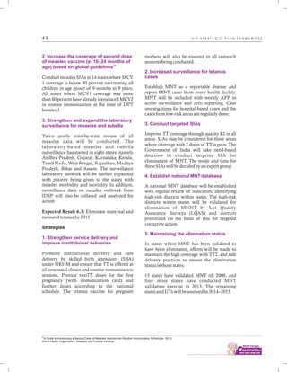 34
A Guide to Introducing a Second Dose of Measles Vaccine into Routine Immunization Schedules. 2013.
World Health Organization, Measles and Rubella Initiative.
................................
4 9
2. Increase the coverage of second dose
of measles vaccine (at 16–24 months of
age) based on global guidelines
3. Strengthen and expand the laboratory
surveillance for measles and rubella
1. Strengthen service delivery and
improve institutional deliveries
34
Conduct measles SIAs in 14 states where MCV
1 coverage is below 80 percent vaccinating all
children in age group of 9 months to 9 years.
All states where MCV1 coverage was more
than 80 percent have already introduced MCV2
in routine immunization at the time of DPT
booster 1.
Twice yearly state-by-state review of all
measles data will be conducted. The
laboratory-based measles and rubella
surveillance has started in eight states, namely
Andhra Pradesh, Gujarat, Karnataka, Kerala,
Tamil Nadu, West Bengal, Rajasthan, Madhya
Pradesh, Bihar and Assam. The surveillance
laboratory network will be further expanded
with priority being given to the states with
measles morbidity and mortality. In addition,
surveillance data on measles outbreak from
IDSP will also be collated and analyzed for
action.
Expected Result 6.3: Eliminate maternal and
neonatal tetanus by 2015
Strategies
Promote institutional delivery and safe
delivery by skilled birth attendants (SBA)
under NRHM and ensure that TT is offered at
all ante-natal clinics and routine immunization
sessions. Provide twoTT doses for the first
pregnancy (with immunization card) and
further doses according to the national
schedule. The tetanus vaccine for pregnant
mothers will also be ensured in all outreach
sessions being conducted.
Establish MNT as a reportable disease and
report MNT cases from every health facility.
MNT will be included with weekly AFP in
active surveillance and zero reporting. Case
investigations for hospital-based cases and the
cases from low-risk areas are regularly done.
Improve TT coverage through quality RI in all
areas. SIAs may be considered for those areas
where coverage with 2 doses of TT is poor. The
Government of India will take need-based
decision to conduct targeted SIA for
elimination of MNT. The mode and time for
these SIAs will be decided by an expert group.
A national MNT database will be established
with regular review of indicators, identifying
high-risk districts within states. The high-risk
districts within states will be validated for
elimination of MNNT by Lot Quality
Assurance Surveys (LQAS) and districts
prioritized on the basis of this for targeted
corrective action.
In states where MNT has been validated to
have been eliminated, efforts will be made to
maintain the high coverage with TT2, and safe
delivery practices to ensure the elimination
status in those states.
15 states have validated MNT till 2008, and
four more states have conducted MNT
validation exercise in 2013. The remaining
states and UTs will be assessed in 2014–2015.
2. Increased surveillance for tetanus
cases
3. Conduct targeted SIAs
4. Establish national MNT database
5. Maintaining the elimination status
U I P S T R A T E G I C P L A N F R A M E W O R K
 