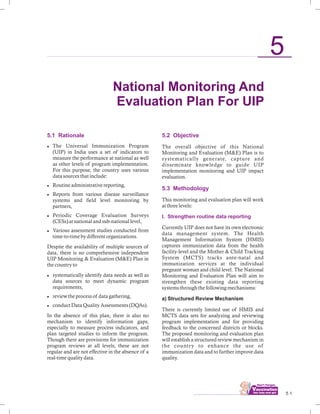5.1 Rationale
lThe Universal Immunization Program
(UIP) in India uses a set of indicators to
measure the performance at national as well
as other levels of program implementation.
For this purpose, the country uses various
data sources that include:
lRoutine administrative reporting,
lReports from various disease surveillance
systems and field level monitoring by
partners,
lPeriodic Coverage Evaluation Surveys
(CESs) at national and sub-national level,
lVarious assessment studies conducted from
time-to-time by different organizations.
Despite the availability of multiple sources of
data, there is no comprehensive independent
UIP Monitoring & Evaluation (M&E) Plan in
the country to
lsystematically identify data needs as well as
data sources to meet dynamic program
requirements,
lreview the process of data gathering,
lconduct Data Quality Assessments (DQAs).
In the absence of this plan, there is also no
mechanism to identify information gaps,
especially to measure process indicators, and
plan targeted studies to inform the program.
Though there are provisions for immunization
program reviews at all levels, these are not
regular and are not effective in the absence of a
real-time quality data.
................................ 5 1
5
5.2 Objective
5.3 Methodology
I. Strengthen routine data reporting
The overall objective of this National
Monitoring and Evaluation (M&E) Plan is to
systematically generate, capture and
disseminate knowledge to guide UIP
implementation monitoring and UIP impact
evaluation.
This monitoring and evaluation plan will work
at three levels:
Currently UIP does not have its own electronic
data management system. The Health
Management Information System (HMIS)
captures immunization data from the health
facility-level and the Mother & Child Tracking
System (MCTS) tracks ante-natal and
immunization services at the individual
pregnant woman and child level. The National
Monitoring and Evaluation Plan will aim to
strengthen these existing data reporting
systems through the following mechanisms:
a) Structured Review Mechanism
There is currently limited use of HMIS and
MCTS data sets for analyzing and reviewing
program implementation and for providing
feedback to the concerned districts or blocks.
The proposed monitoring and evaluation plan
will establish a structured review mechanism in
the country to enhance the use of
immunization data and to further improve data
quality.
National Monitoring And
Evaluation Plan For UIP
 