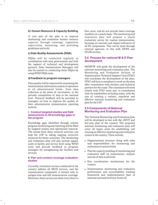 5 2M U L T I - Y E A R S T R A T E G I C P L A N 2 0 1 3 - 1 7
b) Human Resource & Capacity Building
A core part of the plan is to improve
monitoring and evaluation human resource
capacity through trainings, supportive
supervision, mentoring, and providing
guidelines and tools.
c) Data Quality Assessments (DQA)
DQAs will be conducted regularly in
coordination with state governments and with
the support of technical and development
partners. State Immunization Managers will
also be trained in conducting these DQAs by
using WHO DQA tools.
d)Feedback to program managers
Data quality will be improved by examining the
immunization information system in operation
at all administrative levels– from data
collection at the point of vaccination, to the
periodic compilation of data at the national
level. Practical feedback will be provided to
managers on how to improve the quality of
their administrative immunization reporting
systems.
Knowledge gaps identified through routine
program monitoring and reporting will be filled
by targeted studies and operational research.
The results from these research activities can
help the UIP in taking ongoing corrective
measures for better outcomes. The monitoring
and evaluation plan will also include regular
audit at facility and service level using WHO
tools and provide feedback to program
managers for strengthening the facilities and
services.
Currently, evaluation surveys conducted in the
country address all MCH services, and the
immunization component is limited only to
antigen-wise and full immunization coverage.
Moreover, these surveys are done every three to
I. Conduct targeted studies and field
assessments to fill knowledge gaps in
the program
II. Plan and conduct coverage evaluation
studies
four years, and do not provide latest coverage
numbers on a yearly basis. The monitoring and
evaluation plan will propose a yearly
evaluation survey for routine immunization,
focusing on outcome and impact indicators of
all RI components. This can be done through
external agencies, in line with NFHS and
DLHS surveys.
MOHFW will guide the development of the
national monitoring and evaluation plan. The
Monitoring and Evaluation division of
Immunization Technical Support Unit (ITSU)
will coordinate the development of the plan.
ITSU will hire a consultant to work on the plan
after consultation with ministry and technical
partners for the scope. The consultant will work
closely with ITSU team and, in consultation
with all stakeholders including states, with the
aim of creating a realistic, expedient and
effective national monitoring and evaluation
plan for the UIP.
The National Monitoring and Evaluation plan
will be developed in line with the cMYP and
five-year plan of the country. The proposed
national monitoring and evaluation plan will
cover all major areas for establishing and
running an effective monitoring and evaluation
system in the country. These include:
lOrganizational structure along with roles
and responsibilities for monitoring and
evaluation at various levels
lPlan for capacity building of monitoring and
evaluation staff on transmission, analysis
and use of data at all levels
lKey coordination mechanisms for the
country
lImmunization monitoring and evaluation
performance and accountability tracking
framework and implementation plan at
national and state level (see Annex 6)
5.4 Process for national M & E Plan
development
5.5 Components of National
Monitoring and Evaluation Plan
 