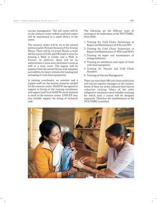 5 8M U L T I - Y E A R S T R A T E G I C P L A N 2 0 1 3 - 1 7
vaccine management. The soft copies will be
on the resource centre website and hard copies
will be maintained in a small library in the
centre.
The resource center will be set in the unused
portion (earlier Primate Section) of the Animal
House. There will be a Lecture Room, a work
lab (for repair of ILRs and DFs) and a room for
housing a Walk in Cooler and a Walk in
Freezer. In addition, there will be an
administrator's room and a facilitator's room as
well as a store room. The ingress will be
separate from the animal House with adequate
accessibility for heavy vehicles (for loading and
unloading of cold chain equipment).
A training coordinator, an assistant and a
support staff are the human resources needed
for the resource center. MoHFW has agreed to
support in hiring of the training coordinator
and support staff from NIHFW can be deputed
to work in the resource center. UNICEF may
also initially support the hiring of technical
staff.
The following are the different types of
trainings to be undertaken at the NCCVMRC,
New Delhi:
1. Training for Cold Chain Technicians in
Repair and Maintenance of ILRs and DFs
2. Training for Cold Chain Technicians in
Repair and Maintenance of WICs and WIFs
3. Training on repair and maintenance of
voltage stabilizers
4. Training on installation and repair of Solar
cold chain equipment.
5. Training for Vaccine and Cold Chain
Handlers
6. Training on Vaccine Management
There are more than 500 cold chain technicians
and vaccine logistics managers in the country.
Some of these are newly inducted have had no
induction training. Many of the older
refrigerator mechanics need refresher trainings
for which such a course will be designed
separately. Therefore the establishment of the
NCCVMRC is justified.
 