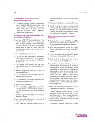................................
6 3 A N N E X U R E S
Guidelines for use of open vial in
immunization program
Conditions that must be fulfilled for the
use of open vial policy:
1. This opened vial policy applies to multi-dose
vials of the DPT, TT, Hepatitis B, Oral Polio
Vaccine (OPV) and Liquid Pentavalent
(where applicable). This policy does not
apply to Measles, BCG, Japanese
Encephalitis (JE) vaccines.
2. Use the DPT, TT, Hepatitis B, Oral Polio
vaccine (OPV) and Liquid Pentavalent
(DPT + HepB + HiB) where applicable)
vaccines opened in a fixed or outreach
session can be used at more than one
immunization session up to four weeks
provided that:
a. The expiry date has not passed.
b. The vaccines are stored under appropriate
cold chain conditions both during
transportation and storage in cold chain
storage point.
c. The vaccine vial septum has not been
submerged in water or contaminated in any
way.
d. Aseptic technique has been used to
withdraw all doses.
e. The vaccine vial monitor (VVM), has not
reached the discard point.
3. Discard vaccine vial in case any one of the
following conditions is met:
a. If expiry date has passed.
b. VVM reached discard point (for freeze dried
vaccine, before reconstitution only) or
Vaccine vials without VVM or disfigured
VVM.
c. No label or partially torn label or writing on
label is not legible.
d. Any vial thought to be exposed to non-sterile
procedure for withdrawal.
e. Open vials that have been under water or
vials removed from a vaccine carrier that has
water.
f. If vaccine vial is frozen or contains floccules.
4. Health workers must be able to distinguish
between vials that can be used in subsequent
sessions and vials that must be discarded.
Training and supervision materials should
be revised to reflect the policy change.
5. Maintain temperature of ILR between 20 to
80C for storage of vaccines & diluents and
monitor temperature twice daily regularly.
6. Note the manufacturer, batch and expiry
date of the vaccine and diluent in the stock
register.
7. Proper recording and reporting of vaccine
distribution and usage has to be ensured.
8. Keep stock up to date, don't over-stock or
under-stock vaccines and diluents.
9. Multi-dose vials from which at least one
dose has been removed may be at risk of
contamination of the vial septum. These
vials should therefore, never be allowed to be
submerged in water (from melted ice for
example) and the septum should remain
clean and dry. NOTE: Well-sealed
conditioned ice packs should be used in
vaccine carriers and water should not be
allowed to accumulate where the vials are
stored. Vaccine vials must be transported in a
plastic zipper bag.
10. Keep the “returned, partially used” vials in
a separate box, and label it accordingly.
11.Observe earliest expiry first out (EEFO)
policy for issuing vaccines. If the vaccines
are of same expiry date, the partially used
vaccine vials should be re-issued. The vial
opened earlier, as recorded on the vial label,
should be issued first.
12. Contingency plan has to be in place in case
Cold chain maintenance and vaccine
distribution
 