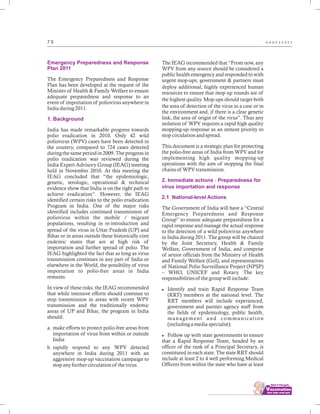 ................................
7 5 A N N E X U R E S
Emergency Preparedness and Response
Plan 2011
1. Background
The Emergency Preparedness and Response
Plan has been developed at the request of the
Minister of Health & Family Welfare to ensure
adequate preparedness and response to an
event of importation of poliovirus anywhere in
India during 2011.
India has made remarkable progress towards
polio eradication in 2010. Only 42 wild
poliovirus (WPV) cases have been detected in
the country, compared to 724 cases detected
during the same period in 2009. The progress in
polio eradication was reviewed during the
India Expert Advisory Group (IEAG) meeting
held in November 2010. At this meeting the
IEAG concluded that “the epidemiologic,
genetic, serologic, operational & technical
evidence show that India is on the right path to
achieve eradication”. However, the IEAG
identified certain risks to the polio eradication
Program in India. One of the major risks
identified includes continued transmission of
poliovirus within the mobile / migrant
populations, resulting in re-introduction and
spread of the virus in Uttar Pradesh (UP) and
Bihar or in areas outside these historically core
endemic states that are at high risk of
importation and further spread of polio. The
IEAG highlighted the fact that as long as virus
transmission continues in any part of India or
elsewhere in the World, the possibility of virus
importation to polio-free areas in India
remains.
In view of these risks, the IEAG recommended
that while intensive efforts should continue to
stop transmission in areas with recent WPV
transmission and the traditionally endemic
areas of UP and Bihar, the program in India
should:
a. make efforts to protect polio-free areas from
importation of virus from within or outside
India
b. rapidly respond to any WPV detected
anywhere in India during 2011 with an
aggressive mop-up vaccination campaign to
stop any further circulation of the virus.
The IEAG recommended that “From now, any
WPV from any source should be considered a
public health emergency and responded to with
urgent mop-ups; government & partners must
deploy additional, highly experienced human
resources to ensure that mop-up rounds are of
the highest quality. Mop-ups should target both
the area of detection of the virus in a case or in
the environment and, if there is a clear genetic
link, the area of origin of the virus”. Thus any
isolation of WPV requires a rapid high quality
mopping-up response as an utmost priority to
stop circulation and spread.
This document is a strategic plan for protecting
the polio-free areas of India from WPV and for
implementing high quality mopping-up
operations with the aim of stopping the final
chains of WPV transmission.
The Government of India will have a “Central
Emergency Preparedness and Response
Group” to ensure adequate preparedness for a
rapid response and manage the actual response
to the detection of a wild poliovirus anywhere
in India during 2011. The group will be chaired
by the Joint Secretary, Health & Family
Welfare, Government of India, and comprise
of senior officials from the Ministry of Health
and Family Welfare (GoI), and representatives
of National Polio Surveillance Project (NPSP)
– WHO, UNICEF and Rotary. The key
responsibilities of the group will include:
lIdentify and train Rapid Response Team
(RRT) members at the national level. The
RRT members will include experienced,
government and partner agency staff from
the fields of epidemiology, public health,
management and communication
(including a media specialist).
lFollow up with state governments to ensure
that a Rapid Response Team, headed by an
officer of the rank of a Principal Secretary, is
constituted in each state. The state RRT should
include at least 2 to 4 well performing Medical
Officers from within the state who have at least
2. Immediate actions - Preparedness for
virus importation and response
2.1 National-level Actions
 