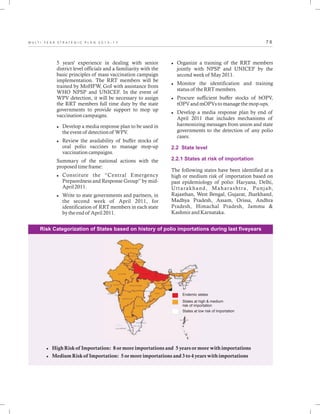 7 6M U L T I - Y E A R S T R A T E G I C P L A N 2 0 1 3 - 1 7
5 years' experience in dealing with senior
district level officials and a familiarity with the
basic principles of mass vaccination campaign
implementation. The RRT members will be
trained by MoHFW, GoI with assistance from
WHO NPSP and UNICEF. In the event of
WPV detection, it will be necessary to assign
the RRT members full time duty by the state
governments to provide support to mop up
vaccination campaigns.
lDevelop a media response plan to be used in
the event of detection of WPV.
lReview the availability of buffer stocks of
oral polio vaccines to manage mop-up
vaccination campaigns.
Summary of the national actions with the
proposed time frame:
lConstitute the “Central Emergency
Preparedness and Response Group” by mid-
April 2011.
lWrite to state governments and partners, in
the second week of April 2011, for
identification of RRT members in each state
by the end of April 2011.
lOrganize a training of the RRT members
jointly with NPSP and UNICEF by the
second week of May 2011.
lMonitor the identification and training
status of the RRT members.
lProcure sufficient buffer stocks of bOPV,
tOPV and mOPVs to manage the mop-ups.
lDevelop a media response plan by end of
April 2011 that includes mechanisms of
harmonizing messages from union and state
governments to the detection of any polio
cases.
The following states have been identified at a
high or medium risk of importation based on
past epidemiology of polio: Haryana, Delhi,
Uttarakhand, Maharashtra, Punjab,
Rajasthan, West Bengal, Gujarat, Jharkhand,
Madhya Pradesh, Assam, Orissa, Andhra
Pradesh, Himachal Pradesh, Jammu &
Kashmir and
2.2 State level
2.2.1 States at risk of importation
Karnataka.
Endemic states
States at high & medium
risk of importation
States at low risk of importation
lHigh Risk of Importation: 8 or more importations and 5 years or more with importations
lMedium Risk of Importation: 5 or more importations and 3 to 4 years with importations
Risk Categorization of States based on history of polio importations during last fiveyears
 