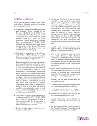 ................................
7 7 A N N E X U R E S
2.2.2 State Level Actions
Each state at high or medium risk should
undertake the following actions to prepare for
the emergency response:
lConstitute a State Emergency Preparedness
and Response Group chaired by the
Secretary (Health & Family Welfare) and
comprised of senior officials from the State
Government such as the Director Health
Services, State EPI Officer and other
nominated senior government officials.
State representatives of WHO- NPSP,
UNICEF and Rotary International should
also be a part of the group. This group
should monitor the preparedness and
implementation of the mop-up.
lUndertake a risk analysis, in coordination
with WHO- NPSP officials, to identify
districts, blocks or urban areas at high risk of
importation and spread of poliovirus.
This analysis should identify areas that have
had repeated importations of polio viruses
during previous years or a recent clustering
of polio compatible cases in time and space,
or are hard-to-reach areas or have
demographic/ environmental factors that
would facilitate the spread of wild polio
virus following an introduction (such as high
population density, poor sanitation). Special
focus should be on the identification of areas
with low routine immunization coverage
and areas with migratory or mobile
populations in each state as per guidelines
issued by GOI in 2010. This risk analysis
should be completed at the earliest by each
state and the lists of all high-risk areas and
populations shared with GOI.
lUndertake a communication risk analysis in
coordination with UNICEF/ WHO- NPSP
and based on the analysis develop a
communication plan for issues related to
n o n - c o m p l i a n c e / r e s i s t a n c e t o
administration of polio vaccines.
lDevelop a media response plan to be used in
case a virus is detected.
lDevelop and implement a plan to increase
polio SIA coverage and RI coverage in these
high-risk areas/ populations to achieve high
immunity against polioviruses in these
areas, which in turn will prevent spread and
establishment of circulation of any
imported wild polioviruses. These areas
should be targeted for better planning,
training, social mobilization and monitoring
efforts during the SIAs in 2011–12. The
states should also begin the process of
harmonizing the polio microplans with
Routine Immunization plans in the high-risk
areas.
lIdentify and nominate two to four
experienced medical officers to be a part of
the Rapid Response Teams (RRTs).
lReview the surveillance quality in these
areas with the district and block officials in
coordination with NPSP officials to identify
actions to strengthen surveillance sensitivity
in these areas, which in turn will assist with
early detection and response following any
importation.
lAssign senior state government officials to
visit high risk districts and blocks to review
progress in updating and implementing
microplans for improving immunization
coverage and surveillance sensitivity.
Summary of the state actions with the
proposed time frame:
lConstitute a State Emergency Preparedness
and Response group by end of April 2011.
lIdentify RRT members by end of April 2011.
lIdentify high-risk districts and high-risk are
as within districts by mid-May 2011.
lIdentify and assign senior officials to
high-risk districts by third week of May
2011.
lThe above items should be reported back to
the Central Emergency Preparedness and
Response Group by the end of May 2011.
 
