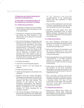 7 8M U L T I - Y E A R S T R A T E G I C P L A N 2 0 1 3 - 1 7
3. Response and actions following the
detection of wild poliovirus
3.1 Key steps in the planning phase of
the mopping up vaccination campaign
3.1.1 National-Level Actions:
lThe Ministry of Health and Family Welfare
will be informed about the detection of the
virus without delay.
lThe Ministry of Health and Family Welfare
will inform the Chief Secretary of the
affected state of the detection of the polio
case in the state.
lThe Central Emergency Preparedness and
Response Group will meet within 24 hours
of receiving the information. The Group
will review and analyze, in detail, the field
epidemiological investigation findings
pertaining to the polio case. Based on the
above findings, the areas and populations at
risk of poliovirus circulation will be
identified and a SIA response within the
broad strategic framework recommended by
the IEAG will be decided. The group will
make specific recommendations on:
§Timing of the response
§Areas to be covered during the response
§Type of vaccine to be used during the
response
§Number of proposed rounds
§Additional investigations and analyses to be
conducted
lMembers from the Central Emergency
Preparedness and Response Group will visit
the concerned state to meet the state health
secretary and other state officials. The
members of the National and State
Emergency Preparedness and Response
groups will subsequently visit the concerned
districts accompanied by the state RRT
members to review planning for an
emergency response.
lThe Central Emergency Preparedness and
Response Group will meet on a weekly basis
to review the planning and implementation
o f t h e r e s p o n s e a n d p r o v i d e
recommendations to the immunization
division and state authorities to make
improvements.
lVaccine will be mobilized to reach the state
or districts undertaking the mop-up at least
three days before the start of the campaign.
lMoHFW shall seek support from other
government departments such as Social
Welfare, Railways, Panchayati Raj, Urban
Development, Education, for the emergency
mop-up operation.
lThe State Emergency Preparedness and
Response Group should be activated within
24 hours of receipt of information to
initiative the following actions:
§Inform the Divisional Commissioners and
the District Magistrates of the areas
undertaking the mop-up within 24 hours of
receipt of information.
§Allocate geographical areas and operational
responsibilities to all RRT members
ensuring an appropriate distribution of
human resource within 72 hours of receipt
of information.
§Assign senior state officials to the districts
and members of the State Emergency
Preparedness and Response Group to visit
and mobilize the districts within 72 hours of
confirmation of case.
lThe currently existing State-level
Steering/Coordination Committee for polio
eradication should be requested to organize
a meeting within five days of case
confirmation to seek support and coordinate
activities with other government
departments and NGOs.
lDistrict-level officials from health and
administration should begin mobilizing
block officials to start preparations within 48
hours of identify the importation.
3.1.2 State level Actions:
3.1.3 District-level Actions:
 