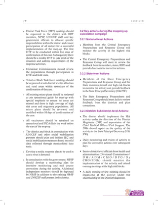 ................................
7 9 A N N E X U R E S
lDistrict Task Force (DTF) meetings should
be organized in the district with RRT
members, NPSP, UNICEF staff and key
government officials to allocate specific
responsibilities within the district and ensure
participation of all sectors for a successful
implementation of the mop-up. The first
DTF to be conducted within five days of
confirmation of the case. Subsequently there
should be a weekly DTF to take stock of the
situation and address requirements of the
response activities.
lDivisional Commissioners should review
the preparedness through participation in
DTFs and field visits.
lTehsil or Block Task force meetings should
be organized at sub-district level in all urban
and rural areas within sevendays of the
confirmation of the case.
lAll existing micro plans should be reviewed
as per operational guide for mop-up with
special emphasis to ensure no areas are
missed and there is high coverage of high
risk areas and migratory populations. All
micro plans should be reviewed and
modified within 10 days of confirmation of
the case.
lAll vaccinators should be retrained on
operational and IPC skills in the week before
the start of the mop-up.
lThe district and block in consultation with
UNICEF and other social mobilization
partners should plan and initiate IEC and
social mobilization measures based on solid
data collected through standardized data
tools.
lDevelop a media response plan to be used in
case a virus is detected.
lIn consultation with the government, NPSP
should develop a monitoring plan for
intensive monitoring and mid course
corrections during the activity. Additional
independent monitors should be deployed
by NPSP in addition to the existing NPSP
and UNICEF staff present in the district.
3.2 Key actions during the mopping up
vaccination campaign
3.2.1 National-level Actions
3.2.2 State-level Actions
3.2.3 District/ Sub District-level Actions:
lMembers from the Central Emergency
Preparedness and Response Group will
monitor the activity in the highest risk
blocks.
lThe Central Emergency Preparedness and
Response Group will meet to review the
feedback from its members, states, RRTs and
provide directions for corrective actions.
lMembers of the State Emergency
Preparedness and Response Group and the
State monitors should visit high risk blocks
to monitor the activity and provide feedback
to the State Principal Secretary (H & FW)
lThe State Emergency Preparedness and
Response Group should meet daily to review
feedback from the districts and plan
corrections.
lThe district should implement the SIA
activity under the direction of the District
Magistrate (DM) and supervision of the
Chief Medical Officer/Civil Surgeon. The
DMs should report on the quality of the
activity to the State Principal Secretary (H &
FW).
lDaily monitoring and review of activity to
plan for corrective actions over subsequent
days
§Senior district-level officials from health and
administration (Divisional Commissioner/
D M / A D M / C M O / D P O / D y
CMO/BDOs) should monitor the
implementation of the activity and attend
evening meetings at the high risk blocks.
§A daily evening review meeting should be
organized at the district under the
chairmanship of the District Magistrate.
 