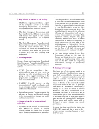8 0M U L T I - Y E A R S T R A T E G I C P L A N 2 0 1 3 - 1 7
4. Key actions at the end of the activity
5. Role of partners
6. States at low risk of importation of
poliovirus
lThe District Magistrate should send a report
of the completed activity to the State
Emergency Preparedness and Response
Group for review and corrective actions.
lThe State Emergency Preparedness and
Response Group should meet to review this
and forward the report to the Central
Emergency Preparedness and Response
Group.
lThe Central Emergency Preparedness and
Response Group will review the activity and
inform the Union Minister who, at his
discretion, will inform the Chief Minister of
the concerned state about the quality of
response activities and ongoing risk
assessment.
Partners should participate in the Central and
State Emergency Preparedness and Response
Groups. The key role of the partners will be as
follows:
lNPSP: Provide surveillance data,
epidemiologic analysis and strategic
planning and other technical support to the
group as well as support monitoring of the
preparedness and response at the district,
state and national levels.
lUNICEF: Provide support to the
communication/ social mobilization and
media strategies and their implementation
and monitor their impact
lRotary International:Provide support to the
advocacy at the state and district levels and
to the communication strategy and social
mobilization activities
lUndertake a risk analysis, in coordination
with WHO-NPSP officials, to identify
districts, blocks, and urban areas at higher
risk of importation and spread of poliovirus.
This analysis should include identification
of areas that have had importations of polio
viruses during previous years or a recent
clustering of compatibles in time and space,
or are hard-to-reach areas or have
demographic or environmental factors that
would facilitate the spread of wild poliovirus
following an introduction (such as low
routine immunization coverage, high
population density, migrant sites, poor
sanitation). Special focus should be on the
identification of areas with migratory or
mobile populations in each state as per
guidelines issued by GOI in 2010. This risk
analysis should be completed at the earliest
and the lists of all high risk areas and
populations shared by each state with GOI.
lThe state should assign Senior State
Government officials to visit high risk
districts and blocks to review progress in
updating and implementing micro plans
prior to the 2011 NIDs for improving
immunization coverage and surveillance
sensitivity.
The basic aim of the mop-up would be to
vaccinate all under-5 children in the mop-up
area. Each household in the mop-up area will
be visited by vaccination teams to vaccinate all
under-5 children. The duration of the
house-to-house (h-t-h) search and vaccination
would be decided by the number of available
vaccination teams in the area. In principle,
there would be a minimum of 2 to 5-day h-t-h
activity in all areas to ensure a rational
workload for each vaccination team.
Additional 1 to 2 days of h-t-h activity will be
undertaken in special areas with lesser number
of available teams e.g. in large urban areas. B
team activity will continue in UP and Bihar.
Transit teams and mobile teams will be
deployed to cover migrant and mobile
populations.
In areas that have used booths during the
SNID/NID, booths will also be setup on day 1
of the mop-up campaign because of their
IEC/SM value.
7. Strategy for mop-ups
 