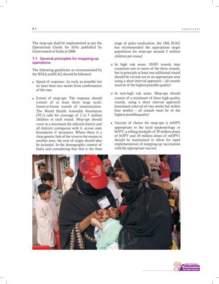 ................................
8 1 A N N E X U R E S
The mop-ups shall be implemented as per the
Operational Guide for SIAs published by
Government of India in 2006.
The following guidelines as recommended by
the WHA andIEAG should be followed:
lSpeed of response: As early as possible but
no later than two weeks from confirmation
of the case.
lExtent of mop-ups: The response should
consist of at least three large scale,
house-to-house rounds of immunization.
The World Health Assembly Resolution
(59.1) calls for coverage of 2 to 5 million
children in each round. Mop-ups should
cover at a minimum the infected district and
all districts contiguous with it, across state
boundaries if necessary. Where there is a
clear genetic link of the virus to the strains in
another area, the area of origin should also
be included. In the demographic context of
India and considering that this is the final
7.1 General principles for mopping-up
operations
stage of polio eradication, the 18th IEAG
has recommended the appropriate target
population for mop-ups around 5 million
children per round.
o In high risk areas: SNID rounds may
constitute one or more of the three rounds,
but in principle at least one additional round
should be carried out in an appropriate area
using a short interval approach – all rounds
must be of the highest possible quality!
o In non-high risk areas: Mop-ups should
consist of a minimum of three high quality
rounds, using a short interval approach
(minimum interval of two weeks but within
four weeks) – all rounds must be of the
highest possiblequality!
lVaccine of choice for mop-ups is mOPV
appropriate to the local epidemiology or
bOPV; a rolling stockpile of 30 million doses
of bOPV and 10 million doses of mOPV1
should be maintained to allow for rapid
implementation of mopping up vaccination
with the appropriate vaccine.
 