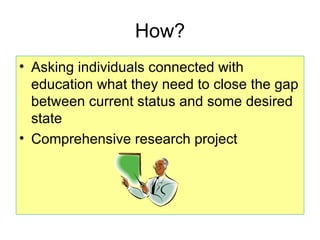 How?
• Asking individuals connected with
  education what they need to close the gap
  between current status and some desired
  state
• Comprehensive research project
 