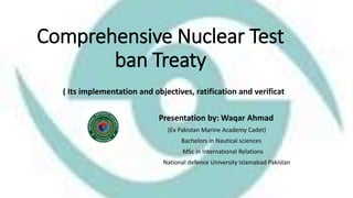 Comprehensive Nuclear Test
ban Treaty
( Its implementation and objectives, ratification and verificat
Presentation by: Waqar Ahmad
(Ex Pakistan Marine Academy Cadet)
Bachelors in Nautical sciences
MSc in International Relations
National defence University Islamabad Pakistan
 