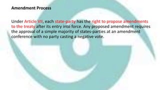 Amendment Process
Under Article VII, each state-party has the right to propose amendments
to the treaty after its entry into force. Any proposed amendment requires
the approval of a simple majority of states-parties at an amendment
conference with no party casting a negative vote.
 