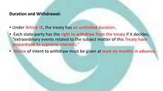 Duration and Withdrawal:
• Under Article IX, the treaty has an unlimited duration.
• Each state-party has the right to withdraw from the treaty if it decides,
“extraordinary events related to the subject matter of this Treaty have
jeopardized its supreme interests.”
• Notice of intent to withdraw must be given at least six months in advance.
 