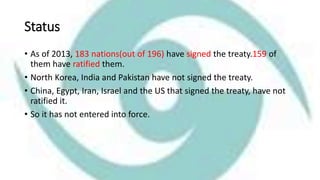 Status
• As of 2013, 183 nations(out of 196) have signed the treaty.159 of
them have ratified them.
• North Korea, India and Pakistan have not signed the treaty.
• China, Egypt, Iran, Israel and the US that signed the treaty, have not
ratified it.
• So it has not entered into force.
 