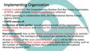 Implementing Organization
• Article II establishes the Comprehensive Nuclear-Test Ban Treaty Organization
(CTBTO) , which ensures treaty implementation.(Vienna)
• CTBTO operating in collaboration with, the International Atomic Energy
Agency (IAEA).
• CTBTO consists of:
Conference of state parties: overall governing body of the organization,
handles treaty like policies and oversees the treaty implementation conference
once a year
Executive council: Acts as the treaty’s principal decision-making body, consists
of 51 members. The members of the council are elected by the conference.
At least one-third of the seats allotted to each region will be filled by states-
parties on the basis of their nuclear capabilities applicable to the treaty, such as
the number of monitoring facilities they contribute to the International
Monitoring System (IMS).
 