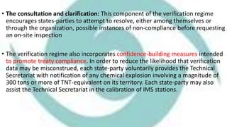 • The consultation and clarification: This component of the verification regime
encourages states-parties to attempt to resolve, either among themselves or
through the organization, possible instances of non-compliance before requesting
an on-site inspection
• The verification regime also incorporates confidence-building measures intended
to promote treaty compliance. In order to reduce the likelihood that verification
data may be misconstrued, each state-party voluntarily provides the Technical
Secretariat with notification of any chemical explosion involving a magnitude of
300 tons or more of TNT-equivalent on its territory. Each state-party may also
assist the Technical Secretariat in the calibration of IMS stations.
 