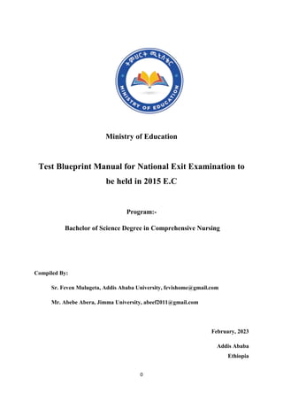 0
Ministry of Education
Test Blueprint Manual for National Exit Examination to
be held in 2015 E.C
Program:-
Bachelor of Science Degree in Comprehensive Nursing
Compiled By:
Sr. Feven Mulugeta, Addis Ababa University, fevishome@gmail.com
Mr. Abebe Abera, Jimma University, abeef2011@gmail.com
February, 2023
Addis Ababa
Ethiopia
 