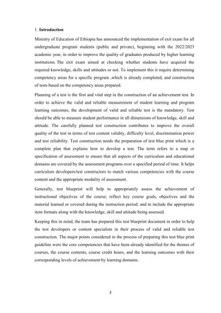 2
1. Introduction
Ministry of Education of Ethiopia has announced the implementation of exit exam for all
undergraduate program students (public and private), beginning with the 2022/2023
academic year, in order to improve the quality of graduates produced by higher learning
institutions. The exit exam aimed at checking whether students have acquired the
required knowledge, skills and attitudes or not. To implement this it require determining
competency areas for a specific program ,which is already completed, and construction
of tests based on the competency areas prepared.
Planning of a test is the first and vital step in the construction of an achievement test. In
order to achieve the valid and reliable measurement of student learning and program
learning outcomes, the development of valid and reliable test is the mandatory. Test
should be able to measure student performance in all dimensions of knowledge, skill and
attitude. The carefully planned test construction contributes to improve the overall
quality of the test in terms of test content validity, difficulty level, discrimination power
and test reliability. Test construction needs the preparation of test blue print which is a
complete plan that explains how to develop a test. The term refers to a map or
specification of assessment to ensure that all aspects of the curriculum and educational
domains are covered by the assessment programs over a specified period of time. It helps
curriculum developers/test constructors to match various competencies with the course
content and the appropriate modality of assessment.
Generally, test blueprint will help to appropriately assess the achievement of
instructional objectives of the course; reflect key course goals, objectives and the
material learned or covered during the instruction period; and to include the appropriate
item formats along with the knowledge, skill and attitude being assessed.
Keeping this in mind, the team has prepared this test blueprint document in order to help
the test developers or content specialists in their process of valid and reliable test
construction. The major points considered in the process of preparing this test blue print
guideline were the core competencies that have been already identified for the themes of
courses, the course contents, course credit hours, and the learning outcomes with their
corresponding levels of achievement by learning domains.
 
