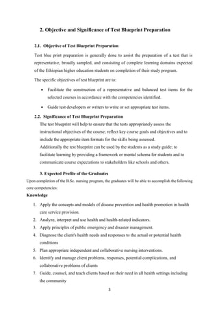 3
2. Objective and Significance of Test Blueprint Preparation
2.1. Objective of Test Blueprint Preparation
Test blue print preparation is generally done to assist the preparation of a test that is
representative, broadly sampled, and consisting of complete learning domains expected
of the Ethiopian higher education students on completion of their study program.
The specific objectives of test blueprint are to:
 Facilitate the construction of a representative and balanced test items for the
selected courses in accordance with the competencies identified.
 Guide test developers or writers to write or set appropriate test items.
2.2. Significance of Test Blueprint Preparation
The test blueprint will help to ensure that the tests appropriately assess the
instructional objectives of the course; reflect key course goals and objectives and to
include the appropriate item formats for the skills being assessed.
Additionally the test blueprint can be used by the students as a study guide; to
facilitate learning by providing a framework or mental schema for students and to
communicate course expectations to stakeholders like schools and others.
3. Expected Profile of the Graduates
Upon completion of the B.Sc. nursing program, the graduates will be able to accomplish the following
core competencies:
Knowledge
1. Apply the concepts and models of disease prevention and health promotion in health
care service provision.
2. Analyze, interpret and use health and health-related indicators.
3. Apply principles of public emergency and disaster management.
4. Diagnose the client's health needs and responses to the actual or potential health
conditions
5. Plan appropriate independent and collaborative nursing interventions.
6. Identify and manage client problems, responses, potential complications, and
collaborative problems of clients
7. Guide, counsel, and teach clients based on their need in all health settings including
the community
 