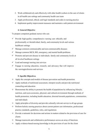 5
2. Work collaboratively and effectively with other health workers in the care of clients
in all health care settings and community health care team
3. Apply professional, ethical, and legal standards and codes in nursing practice
4. Implement quality improvement measures and maintain a safe patient environment
4. General Objective
To prepare competent graduate nurses who can:
 Provide high-quality comprehensive nursing care ethically and
professionally at theindividual, family, and community levels and various
healthcare settings
 Manage common communicable and non-communicable diseases
 Manage common MCH, RH, emergency, and mental health problems
 Promote and prevent disease in individuals. family and community levels at
all levelsof healthcare settings
 Lead and manage nursing care services
 Engage in nursing education, research, and advocacy that will improve
the nursingprofession and services
5. Specific Objectives
 Apply the concepts and models of disease prevention and health promotion
 Apply methods of nutritional assessment, interpret results and provide nutritional
counseling and education
 Demonstrate the ability to promote the health of populations by influencing lifestyle,
nutrition, and socio-economic, physical, and cultural environment through methods of
health promotion, including health education, directed towards populations, communities,
and individuals
 Apply principles of diversity and provide culturally relevant service to all age groups
 Perform holistic nursing practices about current patient care information, professional
practice standards, guidelines, rules, and regulations
 Provide a rationale for decisions and actions in matters related to the provision of care for
clients
 Manage teamwork and collaborative performances across an array of functions
 Apply evidence-based nursing knowledge in the provision of care for the client
 