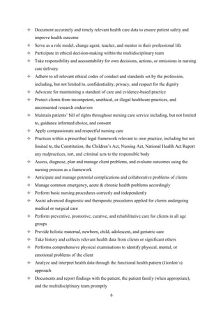 6
 Document accurately and timely relevant health care data to ensure patient safety and
improve health outcome
 Serve as a role model, change agent, teacher, and mentor in their professional life
 Participate in ethical decision-making within the multidisciplinary team
 Take responsibility and accountability for own decisions, actions, or omissions in nursing
care delivery
 Adhere to all relevant ethical codes of conduct and standards set by the profession,
including, but not limited to, confidentiality, privacy, and respect for the dignity
 Advocate for maintaining a standard of care and evidence-based practice
 Protect clients from incompetent, unethical, or illegal healthcare practices, and
unconsented research endeavors
 Maintain patients’ bill of rights throughout nursing care service including, but not limited
to, guidance informed choice, and consent
 Apply compassionate and respectful nursing care
 Practices within a prescribed legal framework relevant to own practice, including but not
limited to, the Constitution, the Children’s Act, Nursing Act, National Health Act Report
any malpractices, tort, and criminal acts to the responsible body
 Assess, diagnose, plan and manage client problems, and evaluate outcomes using the
nursing process as a framework
 Anticipate and manage potential complications and collaborative problems of clients
 Manage common emergency, acute & chronic health problems accordingly
 Perform basic nursing procedures correctly and independently
 Assist advanced diagnostic and therapeutic procedures applied for clients undergoing
medical or surgical care
 Perform preventive, promotive, curative, and rehabilitative care for clients in all age
groups
 Provide holistic maternal, newborn, child, adolescent, and geriatric care
 Take history and collects relevant health data from clients or significant others
 Performs comprehensive physical examinations to identify physical, mental, or
emotional problems of the client
 Analyze and interpret health data through the functional health pattern (Gordon’s)
approach
 Documents and report findings with the patient, the patient family (when appropriate),
and the multidisciplinary team promptly
 
