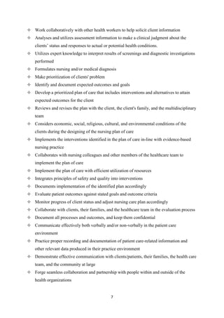7
 Work collaboratively with other health workers to help solicit client information
 Analyses and utilizes assessment information to make a clinical judgment about the
clients’ status and responses to actual or potential health conditions.
 Utilizes expert knowledge to interpret results of screenings and diagnostic investigations
performed
 Formulates nursing and/or medical diagnosis
 Make prioritization of clients' problem
 Identify and document expected outcomes and goals
 Develop a prioritized plan of care that includes interventions and alternatives to attain
expected outcomes for the client
 Reviews and revises the plan with the client, the client's family, and the multidisciplinary
team
 Considers economic, social, religious, cultural, and environmental conditions of the
clients during the designing of the nursing plan of care
 Implements the interventions identified in the plan of care in-line with evidence-based
nursing practice
 Collaborates with nursing colleagues and other members of the healthcare team to
implement the plan of care
 Implement the plan of care with efficient utilization of resources
 Integrates principles of safety and quality into interventions
 Documents implementation of the identified plan accordingly
 Evaluate patient outcomes against stated goals and outcome criteria
 Monitor progress of client status and adjust nursing care plan accordingly
 Collaborate with clients, their families, and the healthcare team in the evaluation process
 Document all processes and outcomes, and keep them confidential
 Communicate effectively both verbally and/or non-verbally in the patient care
environment
 Practice proper recording and documentation of patient care-related information and
other relevant data produced in their practice environment
 Demonstrate effective communication with clients/patients, their families, the health care
team, and the community at large
 Forge seamless collaboration and partnership with people within and outside of the
health organizations
 