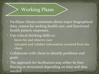 
Facilitate clients comments about major biographical
data, reason for seeking health care, and functional
health pattern responses.

Use critical thinking skills to:

listen for and observe cues

interpret and validate information received from the
client

Collaborate with client to identify problems and
goals

The approach for facilitation may either be free-
flowing or structured depending on time and data
needed
Working Phase
 