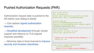 Pushed Authorization Requests (PAR)
Authorization request data is pushed to the
AS before user dialog is startet
→ Can replace signed authorization
requests
→ Simplified development through vendor
support and reliance on TLS (signed
requests possible)
→ Minimize data in front-channel to improve
security and increase robustness
POST /as/par HTTP/1.1
Host: as.example.com
Content-Type: application/x-www-form-urlencoded
Authorization: Basic czZCaGRSa3F0Mzo3Rmp..
response_type=code
&client_id=s6BhdRkqt3&state=af0ifjsldkj
&redirect_uri=https%3A%2F%2Fclient.example.org%2Fcb
<voluminous payload goes here>
HTTP/1.1 201 Created
Cache-Control: no-cache, no-store
Content-Type: application/json
{
"request_uri":"urn:example:bwc4JK-ESC0w8acc1...",
"expires_in": 90
}
https://server.example.com/authorize?
client_id=s6BhdRkqt3&
request_uri=urn:example:bwc4JK-ESC0w8acc1...
 