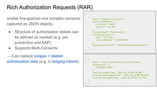 Rich Authorization Requests (RAR)
enable fine-grained and complex consents
captured as JSON objects.
● Structure of authorization details can
be defined as needed (e.g. per
jurisdiction and AAP)
● Supports Multi-Consents
→ Can replace scopes + related
authorization data (e.g. in lodging intents)
[
{
"type":"payment_initiation",
"instructedAmount":{
"currency":"AUD",
"amount":"123.50"
},
"creditorName":"Merchant123",
"creditorAccount":{
"bsb":"123-456",
"accountNumber":"1234567890"
},
"paymentDescription":"INV123456 Description123"
}
]
[
{
"type":"brasil:openbanking:standard:data",
"permissions":[
"ACCOUNTS_READ"
],
"expirationDateTime":"2021-05-21T08:30:00Z",
"transactionFromDateTime":"2021-01-01T00:00:00Z",
"transactionToDateTime":"2021-02-01T23:59:59Z"
}
]
 