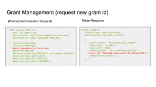 Grant Management (request new grant id)
POST /as/par HTTP/1.1
Host: as.example.com
Content-Type: application/x-www-form-urlencoded
Authorization: Basic czZCaGRSa3F0Mzo3Rm...
response_type=code&
client_id=s6BhdRkqt3
&grant_management_action=create
&state=af0ifjsldkj
&redirect_uri=https%3A%2F%2Fclient.example.org%2Fcb
&code_challenge_method=S256
&code_challenge=K2-ltc83acc4h...
&authorization_details=%5B%7B%2...
HTTP/1.1 200 OK
Content-Type: application/json
Cache-Control: no-cache, no-store
{
"access_token": "2YotnFZFEjr1zCsicMWpAA",
"token_type": "example",
"expires_in": 3600,
"refresh_token": "tGzv3JOkF0XG5Qx2TlKWIA",
"grant_id":"0a15a804-b5b4-4a45-9cd9-18b1a44f3383",
"authorization_details": [...
]
}
(Pushed) Authorization Request) Token Response
 