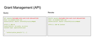 Grant Management (API)
GET /grants/0a15a804-b5b4-4a45-9cd9-18b1a44f3383
Host: as.example-bank.com
Authorization: Bearer 2YotnFZFEjr1zCsicMWpAA
HTTP/1.1 200 OK
Cache-Control: no-cache, no-store
Content-Type: application/json
{
"authorization_details":[...]
}
DELETE /grants/0a15a804-b5b4-4a45-9cd9-18b1a44f3383
Host: as.example-bank.com
Authorization: Bearer 2YotnFZFEjr1zCsicMWpAA
HTTP/1.1 204 No Content
Query Revoke
 