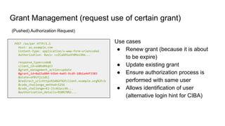 Grant Management (request use of certain grant)
POST /as/par HTTP/1.1
Host: as.example.com
Content-Type: application/x-www-form-urlencoded
Authorization: Basic czZCaGRSa3F0Mzo3Rm...
response_type=code&
client_id=s6BhdRkqt3
&grant_management_action=update
&grant_id=0a15a804-b5b4-4a45-9cd9-18b1a44f3383
&state=af0ifjsldkj
&redirect_uri=https%3A%2F%2Fclient.example.org%2Fcb
&code_challenge_method=S256
&code_challenge=K2-ltc83acc4h...
&authorization_details=%5B%7B%2...
(Pushed) Authorization Request)
Use cases
● Renew grant (because it is about
to be expire)
● Update existing grant
● Ensure authorization process is
performed with same user
● Allows identification of user
(alternative login hint for CIBA)
 