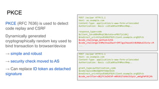 PKCE
POST /as/par HTTP/1.1
Host: as.example.com
Content-Type: application/x-www-form-urlencoded
Authorization: Basic czZCaGRSa3F0Mzo3Rmp..
response_type=code
&client_id=s6BhdRkqt3&state=af0ifjsldkj
&redirect_uri=https%3A%2F%2Fclient.example.org%2Fcb
&code_challenge_method=S256
&code_challenge=E9Melhoa2OwvFrEMTJguCHaoeK1t8URWbuGJSstw-cM
...
POST /as/par HTTP/1.1
Host: as.example.com
Content-Type: application/x-www-form-urlencoded
Authorization: Basic czZCaGRSa3F0Mzo3Rmp..
grant_type=authorization_code
&code=SplxlOBeZQQYbYS6WxSbIA
&redirect_uri=https%3A%2F%2Fclient.example.org%2Fcb
&code_verifier=dBjftJeZ4CVP-mB92K27uhbUJU1p1r_wW1gFWFOEjXk
PKCE (RFC 7636) is used to detect
code replay and CSRF
Dynamically generated
cryptographically random key used to
bind transaction to browser/device
→ simple and robust
→ security check moved to AS
→ Can replace ID token as detached
signature
 